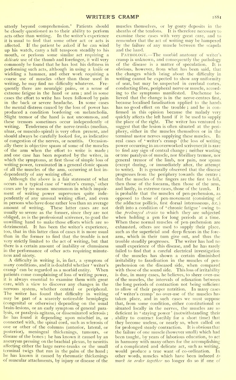 utterly beyond comprehension.' Patients should be closely questioned as to their ability to perform acts other than writing. In the writer's experience it is usual to find that some other act or acts is affected. If the patient be asked if he can wind up his watch, carry a full teaspoon steadily to his mouth, or perform some similar act requiring a delicate use of the thuml^ and forefinger, it will very commonly be found that he has lost his deftness in performing such acts, although in using a knife or wielding a hammer, and other work requiring a •coarse use of muscles other than those used in writing, he may find no difficulty whatever. Fre- quently there are neuralgic pains, or a sense of extreme fatigue in the hand or arm ; and in some cases the eftbrt to write has been followed by pain in the back or severe headache. In some cases the mental distress caused by the loss of power has produced a condition bordering on melancholia. Slight tremor of the hand is not uncommon, and these tremors sometimes occur independently of writing. Tenderness of the nerve-trunks (median, ulnar, or musculo-spiral) is very often present, and should always be carefully looked for, as indicative of congestion of tile nerves, or neuritis. Occasion- ally there is objective spasm of some of the muscles of the arm when the effort to write is made ; and one case has been reported by the writer, in which the symptoms, at first those of simple loss of writing power, terminated in a general clonic spasm of all the muscles of the arm, occurring at last in- dependently of any writing effort. Although the above is a fair statement of what occurs in a typical case of 'writer's cramp,' other cases are by no means uncommon in which impair- ment of writing power supervenes quite inde- pendently of any unusual writing effort, and even in persons who have done rather less than an average amount of writing. These latter cases are not usually so severe as the former, since they are not obliged, as is the professional scrivener, to goad the luiwilling hand to make those efforts which are so detrimental. It has lieen the writer's experience, too, that in this latter class of cases it is more usual than in the former to find that the trouble is not very strictly limited to the act of writing, but that there is a certain amount of inability or clumsiness in the performance of other acts requiring minute- ness and nicety. A difficulty in writing is, in fact, a symptom of many conditions, and it is doubtful whether ' writer's cramp' can be regarded as a morbid entity. When patients come complaining of loss of writing power, it is always essential to examine them with great care, with a view to discover any changes in the nervous system, whether central or peripheral. The writer has found that difficulty in writing may be part of a scarcely noticeable hemiplegia {congenital or otherwise) depending on the usual brain-lesions, or an early symptom of general para- lysis, or paralysis agitans, or disseminated sclerosis ; he has found it depending upon mischief in, or connected with, the spinal cord, such as sclerosis of one or other of the columns (anterior, lateral, or posterior), meningeal thickenings, tumours, or disease of the bones ; he has known it caused by an aneurysm pressing on the brachial plexus, by neuritis affecting either the large nerve-trunks or the small terminal twigs that run in the palm of the hand ; he has known it caused by rheumatic thickenings of muscular attachments, by injury or disease of the muscles themselves, or by gouty deposits in the sheaths of the tendons. It is therefore necessary to examine these cases with very great care, and to remember that the act of writing may be hampered by the failure of any muscle l)etween the scapula and the hand. Pathology.—The morbid anatomy of writer's cramp is unknown, and consequently the pathology of the disease is a matter of speculation. It is obvious, however, from what has been said, that the changes which bring about the difficulty in writing cannot be expected to show any uniformity of seat, but may be. suspected in cerebral cortex, conducting fibre, peripheral nerve or muscle, accord- ing to the symptoms manifested. Duchenne be- lieved that the change is in the nerve-centres first, liecause localised faradisation applied to the hands has no good effect on the trouble ; and he is con- firmed in this opinion because the malady very quickly affects the left hand if it be used to supply the place of the right. The writer has ventured to suggest that the lesion is often situated at the peri- phery, either in the muscles themselves or in the terminal motor nerves supplying these muscles. In real cases of ' writer's cramp ' (the loss of writing power occurring in an overworked scrivener) it is rare to find any sign of central change : neither wasting or true paralysis of muscle, nor fibrillary tremor, nor general tremor of the limb, nor pain, nor spasm (except during, or immediately after, the attempt to write). It is generally observed that the disease progresses from the periphery towards the centre ; that the muscles of the fingers are the first to fail, then those of the forearm, then those of the arm, and lastly, in extreme cases, those of the trunk. It is probable that the muscles of pen-prehension, as opposed to those of pen-movement (consisting of the adductor pollicis, first dorsal interosseous, ivc.) drift into a condition of ' chronic fatigue ' owing to the prolonged s/raiii to which they are subjected when holding a pen for long periods at a time. When these normal muscles of pen-prehension are exhausted, others are used to supply their place, such as the superficial and deep flexors in the fore- arm, which in their turn give out, and thus the trouble steadily progresses. The writer has had no small experience of this disease, and he has rarely failed to find that a careful electrical investigation of the muscles has shown a certain diminished irritability to faradisation in the muscles of pen- prehension on the diseased side, when compared with those of the sound side. This loss of irritability is due, in many cases, he believes, to sheer over-use of the muscles, the intervals of relaxation between the long periods of contraction not being sufficient to allow of their proper nutrition. In many cases of ' writer's cramp' no over-use of the muscles has taken place, and in such cases we must suppose that, from some condition, either constitutional or situated locally in the nerves, the muscles are so deficient in 'staying power' (notwithstanding their ability to contract forcibly for a short time) that they become useless, or nearly so, when called on for prolonged steady contraction. It is obvious that the failure of one muscle (however small) which had been taught, by years of laborious education, to act in harmony with many others for the accomplishing of a complicated and delicate act, such as writing, would produce a true want of co-ordination. In other words, muscles which have been induced to work ill order together no longer do so if one of
