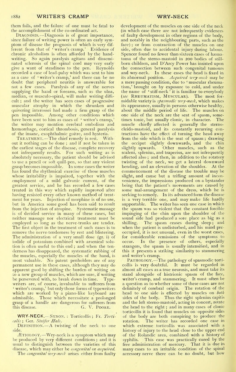 them fails, and the failure of one must be fatal to the accomplishment of the co-ordinated act. Diagnosis.—Diagnosis is of great importance, since failure of writing power is often an early sym- ptom of disease the prognosis of which is very dif- ferent from that of 'writer's cramp.' Evidence of chronic alcoholism is often afforded by the hand- writing. So again paralysis agitans and dissemi- nated sclerosis of the spinal cord may very early give a want of steadiness to the pen. Reynolds recorded a case of lead-palsy which was sent to him as a case of ' writer's cramp,' and there can be no doubt that peripheral neuritis is answerable for not a few cases. Paralysis of any of the nerves supplying the hand or forearm, such as the ulna, median, or musculo-spiral, will make writing diffi- cult ; and the writer has seen cases of progressive muscular atrophy in which the shrunken and quivering interossei had made a firm grasp of the pen impossible. Among other conditions which have been sent to him as cases of ' writer's cramp,' the writer may mention cerebral embolism and hemorrhage, cortical thrombosis, general paralysis of the insane, exophthalmic goitre, and hysteria. Treatment.—The chief remedy is rest. With- out it nothing can be done ; and if rest be taken in the earliest stages of the disease, complete recovery not infrequently results. For such writing as is absolutely necessary, the patient should be advised to use a pencil or soft quill-pen, so that any violent grasp becomes impossible. In some cases the writer has found the rhythmical exercise of those muscles whose irritability is impaired, together with the employment of a mild galvanic current, of the greatest service, and he has recorded a few cases treated in this way which rapidly improved after having resisted every other known method of treat- ment for years. Injection of morphine is of no use, but in America some good has been said to result from the injection of atropine. Systematic massage is of decided service in many of these cases, but neither massage nor electrical treatment must be employed so long as the nerve-trunks are tender. The first object in the treatment of such cases is to remove the nerve-tenderness by rest and blistering. The administration of a very small dose (gr. i) of iodide of potassium combined with arsenical solu- tion is often useful to this end ; and when the ten- derness has disappeared, the systematic rubbing of the muscles, especially the muscles of the hand, is most valuable. No patent penholders are of any permanent use in these cases, although they may do apparent good by shifting the burden of writing on 10 a new group of muscles, which are sure, if writing be persevered with, to break down in time. Type- writers are, of course, invaluable to sufferers from ' writer's cramp,' but only those forms of typewriters which are worked by a piano-like keyboard are admissible. Those which necessitate a prolonged grasp of a handle are dangerous for sufferers from this disease. G. V. Poore. WRY-NECK.-Synon. : Torticolhs ; Fr. Torti- colis ; Ger. Steifer Hals. Definition.—A twisting of the neck to one side. ^Etiology.—Wry-neck is a symptom which may be produced by very different conditions ; and it is usual to distinguish between the varieties of this disease, which may either be congenital or acquired. The congenital wry-neck arises either from faulty development of the muscles on one side of the neck (in which case there are not infrequently evidences of faulty development in other regions of the body, and notably in the neighbouring parts, such as the face) ; or from contraction of the muscles on one side, often due to accidental injury during labour. Spencer found no fewer than sixteen cases of hjema- toma of the sterno-mastoid in 200 bodies of still- born children, and D'Arcy Power has insisted upon the connection between such congenital tumours and wry-neck. In these cases the head is fixed in its abnormal position. Acquired 'cvry-neck may be a mere passing condition, due to ' muscular rheuma- tism,' brought on by exposure to cold, and under the name of ' stiff-neck ' it is familiar to everybody {see Rheumatism, Muscular). The most for- midable variety is spasmodic tury-neck, which makes its appearance, usually in persons otherwise healthy, about the middle period of life. The muscles on one side of the neck are the seat of spasm, some- times tonic, but usually clonic, in character. The muscle chiefly affected is generally the sterno- cleido-mastoid, and its constantly recurring con- tractions have the effect of turning the head away from the side which is the seat of spasm ; drawing the occiput slightly downwards, and the chin slightly upwards. Other muscles, such as the scaleni, splenius, and trapezius, are not infrequently affected also ; and then, in addition to the rotatory twisting of the neck, we get a lateral downward bending, and an elevation of the shoulder. At the commencement of the disease the trouble may be slight, and cause but a trifling amount of incon- venience, the impressions produced on a bystander being that the patient's movements are caused by some mal-arrangement of the dress, which he is seeking to remedy. In its advanced form the disease is a very terrible one, and may make life hardly supportable. The writer has seen one case in which the spasm was so violent that the constant forcible impinging of the chin upon the shoulder of the sound side had produced a sore place as big as a shilling. The spasm ceases during sleep; and when the patient is undisturbed, and his mind pre- occupied, it is not unusual, even in the worst cases, for considerable remissions of the symptoms to occur. In the presence of others, especially strangers, the spasm is usually intensified, and in this it presents a striking similarity to stammering and writer's cramp. Pathology.—The pathology of spasmodic torti- collis is very doubtful. It must be regarded in almost all cases as a true neurosis, and must take its stand alongside of histrionic spasm of the face, writer's cramp, and stammering. It must often be a question as to whether some of these cases are not definitely of cerebral origin. The rotation of the head to one side is effected by muscles on both sides of the body. Thus the right splenius capitis and the left sterno-mastoid, acting in concert, rotate the head to the right ; and in many cases of clonic torticollis it is found that muscles on opposite sides of the body are both conspiring to produce the rotation. The writer has recorded one case in which extreme torticollis was associated with a history of injury to the head close to the upper end of the Rolandic area, combined with a history of syphilis. This case was practically cured by the free administration of mercury. That it is due m many cases to an irritable condition of the spinal accessory nerve there can be no doubt, but how