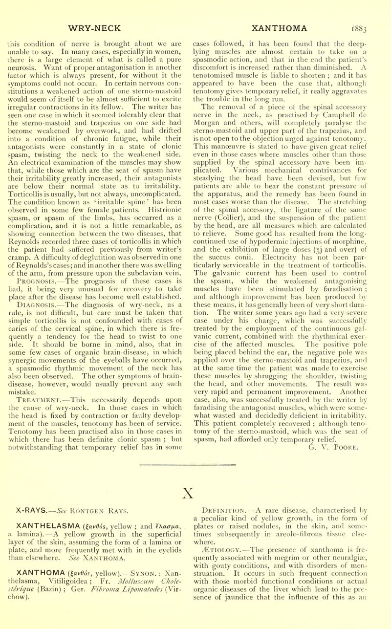 this condition of nerve is brought about we are unable to say. In many cases, especially in women, there is a large element of what is called a pure neurosis. Want of proper antagonisation is another factor which is always present, for without it the symptoms could not occur. In certain nervous con- stitutions a weakened action of one sterno-mastoid would seem of itself to be almost sufficient to excite irregular contractions in its fellow. The writer has seen one case in which it seemed tolerably clear that the sterno-mastoid and trapezius on one side had become weakened by overwork, and had drifted into a condition of chronic fatigue, while their antagonists were constantly in a state of clonic spasm, twisting the neck to the weakened side. An electrical examination of the muscles may show that, while those which are the seat of spasm have their irritability greatly increased, their antagonists are below their normal state as to irritability. Torticollis is usually, but not always, uncomplicated. The condition known as ' irritable spine ' has been observed in some few female patients. Histrionic spasm, or spasm of the limbs, has occurred as a complication, and it is not a little remarkable, as showing connection between the two diseases, that Reynolds recorded three cases of torticollis in which the patient had suffered previously from writer's cramp. A difficulty of deglutition was observed in one of Reynolds's cases; and in another there was swelling of the arm, from pressure upon the subclavian vein. Prognosis.—The prognosis of these cases is bad, it being very unusual for recovery to take place after the disease has become well established. Diagnosis.—The diagnosis of wry-neck, as a rule, is not difficult, but care must be taken that simple torticollis is not confounded with cases of caries of the cervical spine, in which there is fre- quently a tendency for the head to twist to one side. It should be borne in mind, also, that in some few cases of organic brain-disease, in which synergic movements of the eyeballs have occurred, a spasmodic rhythmic movement of the neck has also been observed. The other symptoms of brain- disease, however, would usually prevent any such mistake. Treatment.—This necessarily depends upon the cause of wry-neck. In those cases in which the head is fixed by contraction or faulty develop- ment of the muscles, tenotomy has been of service. Tenotomy has been practised also in those cases in which there has been definite clonic spasm ; but notwithstanding that temporary relief has in some cases followed, it has been found that the deep- lying muscles are almost certain to take on a spasmodic action, and that in the end the patient's discomfort is increased rather than diminished. A tenotomised muscle is liable to shorten ; and it has appeared to have been the case that, although tenotomy gives temporary relief, it really aggravates the trouble in the long run. The removal of a piece ot the spinal accessory nerve in the neck, as practised by Campbell de Morgan and others, will completely paralyse the sterno-mastoid and upper part of the trapezius, and is not open to the objection urged against tenotomy. This manoeuvre is stated to have given great relief even in those cases where muscles other than those supplied by the spinal accessory have been im- plicated. Various mechanical contrivances for steadying the head have been devised, but few patients are able to bear the constant pressure of the apparatus, and the remedy has been found in most cases worse than the disease. The stretching of the spinal accessory, the ligature of the same nerve (Collier), and the suspension of the patient by the head, are all measures which are calculated to relieve. Some good has resulted from the long- continued use of hypodermic injections of morphine, and the exhibition of large doses (jj and over) of the succus conii. Electricity has not been par- ticularly serviceable in the treatment of torticollis. The galvanic current has been used to control the spasm, while the weakened antagonising muscles have been stimulated by faradisation ; and although improvement has been produced b\- these means, it has generally been of very short dura- tion. The writer some years ago had a very severe case under his charge, which was successfully treated by the employment of the continuous gal- vanic current, combined with the rhythmical exer- cise of the affected muscles. The positive pole being placed behind the ear, the negative pole was applied over the sterno-mastoid and trapezius, and at the same time the patient was made to exercise these muscles by shrugging the shoulder, twisting the head, and other movements. The result was very rapid and permanent improvement. Another case, also, was successfully treated by the writer by faradising the antagonist muscles, which were some- what wasted and decidedly deficient in irritability. This patient completely recovered ; although teno- tomy of the sterno-mastoid, which was the seat of spasm, had afforded only temporary relief. G. V. PoORE. X X-RAYS.—ROntgen Rays. XANTHELASMA {^avBds, yellow ; and eAaa/^a, a lamina).—A yellow growth in the superficial layer of the skin, assuming the form of a lamina or plate, and more frequently met with in the eyelids than elsewhere. See Xanthoma. XANTHOMA (|av0ds, yellow). -Synon. : Xan- thelasma, Vitiligoidea ; Fr. Molliisciun Chok- s/Mque (Bazin) ; Ger. Fibroma Liponiatodes (Vir- chow). Definition.—A rare disease, characterised Ijy a peculiar kind of yellow growth, in the form of plates or raised nodules, in the skin, and some- times subsequently in areolo-fibrous tissue else- where. iliTlOLOGY.—The presence of xanthoma is fre- quently associated with megrim or other neuralgia;, with gouty conditions, and with disorders of men- struation. It occurs in such frequent connection with those morbid functional conditions or actual organic diseases of the liver which lead to the pre- sence of jaundice that the influence of this as an