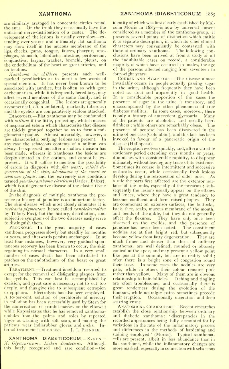 are similarly arranged in concentric circles round the anus. On the trunk they occasionally have the unilateral nerve-distribution of a zoster. The de- velopment of the lesions is usually very slow—ex- tending over years ; and ultimately flat xanthoma may show itself in the mucous membrane of the lips, cheeks, gums, tongue, fauces, pharynx, oeso- phagus, stomach, bile-ducts, intestine, peritoneum, conjunctiva, larynx, trachea, bronchi, pleura, on the endothelium of the heart or great arteries, and on tendons. Xanthoma iu children presents such well- marked peculiarities as to merit a few words of special mention. It has never been known to be associated with jaundice, but is often so with gout or rheumatism, while it is frequently hereditary, may affect several members of the same family, and is occasionally congenital. The lesions are generally asymmetrical, often unilateral, markedly tuberous ; and the eyelids are comparatively seldom attacked. Diagnosis.—Flat xanthoma may be confounded with miliitin if the little, projecting, whitish masses of inspissated sebum which characterise that disease are thickly grouped together so as to form a con- glomerate plaque. Almost invariably, however, a few characteristic outlying lesions are present. In any case the sebaceous contents of a milium can always be squeezed out after a shallow incision has been made, whereas in xanthoma the lesions are deeply situated in the corium, and cannot be ex- pressed. It will suffice to mention the possibility of errors in diagnosis with flat warts, colloid de- generation of the skin, adenomata of the sweat or sebaceous glands, and the extremely rare condition termed pseudo-xanthoma elasticnm Balzer), which is a degenerative disease of the elastic tissue of the skin. In the diagnosis of multiple xanthoma the pre- sence or history of jaundice is an important factor. The skin-disease which most closely simulates it is urticaria pigmentosa (hence called xanthelasinoidea by Tilljury Fox), but the history, distribution, and subjective symptoms of the two diseases easily serve to distinguish them. Prognosis.—In the great majority of cases xanthoma progresses slowly but steadily for months or years, and afterwards persists unchanged. In at least four instances, however, very gradual spon- taneous recovery has been known to occur, the skin regaining its normal characters. In a very small number of cases death has been attributed to patches on the endothelium of the heart or great arteries. Treatment.—Treatment is seldom resorted to except for the removal of disfiguring plaques from the eyelids. This can best be accomplished by excision, and great care is necessary not to cut too deeply, and thus give rise to subsequent ectropion or epiphora. Electrolysis has also been employed. A lo-per-cent. solution of perchloride of mercury in collodion has been successfully used by Stern for the cauterisation of painful masses on the elbows ; while Kaposi states that he has removed xanthoma- nodules from the palms and soles by repeated vigor- us washing with soft soap, and making the patients wear indiarubber gloves and s 'cks. In- ternal treatment is of no use. J. (. Pringle. XANTHOMA DIABETICORUM. Svnon. : X. Giycosurictini ; Lichen Z'/a/'f//(7cj-. - Although this lately recognised and rare condition - the identity of which was first clearly established by Mal- colm Morris in 1883—is now by universal consent considered as a member of the xanthoma-group, it presents several points of distinction which entitle it to separate description, in which its chief clinical characters may conveniently be contrasted with those of ordinary xanthoma. The following con- clusions have been arrived at from a study of all the indubitable cases on record, a considerable majority of which have occurred in males, the age of the persons affected ranging from seventeen to forty-eight years. Course and Symptoms.—The disease almost invariably occurs in people actually passing sugar in the urine, although frequently they have been noted as stout and apparently in good health. In a considerable proportion of the cases the presence of sugar in the urine is transitory, and unaccompanied by the other phenomena of true diabetes mellitus. In some cases, moreover, there is only a history of antecedent glycosuria. Many of the patients are alcoholic, and usually beer- drinkers ; while others are remarkably obese. The presence of pentose has been discovered in the urine of one case (Colombini), and this fact has been invoked in favour of a pancreatic origin of the disease (Hallopeau). The eruption evolves quickly, and, after a variable stationary period extending over months or years, diminishes with considerable rapidity, to disap])ear ultimately without leaving any trace of its existence. Sometimes its course is intermittent and successive outbreaks occur, while occasionally fresh lesions develop during the retrocession of older ones. As a rule the parts first affected are the extensor sur- faces of the limbs, especially of the forearms ; sub- sequently the lesions usually appear on the elbows and knees, where they have a great tendency to become confluent and form raised plaques. They are commonest on extensor surfaces, the buttocks, back, face, scalp, mucous membrane of the mouth, and bends of the ankle, but they do not generally affect the flexures. They have only once been observed on the eyelids, and the presence of jaundice has never been noted. The constituent nodules are at first bright red, but subsequently become yellow from fetty degeneration. They are much firmer and denser than those of ordinary xanthoma, are well defined, rounded or obtusely conical at the apex, and may present a yellow point like pus at the summit, but are in reality solid ; often there is a bright zone of congestion round their base. In some cases the nodules are very pale, while in others their colour remains pink rather than yellow. Many of them are in obvious relationship to hair-follicles. Itching and tingling are often troublesome, and occasionally there is great tenderness during the evolution of the tumours, while neuralgic pains sometimes precede their eruption. Occasionally ulceration and deep scarring ensue. Anatomical Characters.—Recent researches establish the close relationship between ordinary and diabetic xanthoma; ' discrepancies in the recorded appearances being fully accounted for by variations in the rate of the inflammatory process and differences in the methods of hardening and staining employed ' (Morris). Typical xanthoma- cells are present, albeit in less abundance than in flat xan'homa, while the inflammatory changes are more marked, especially in connection with sebaceous