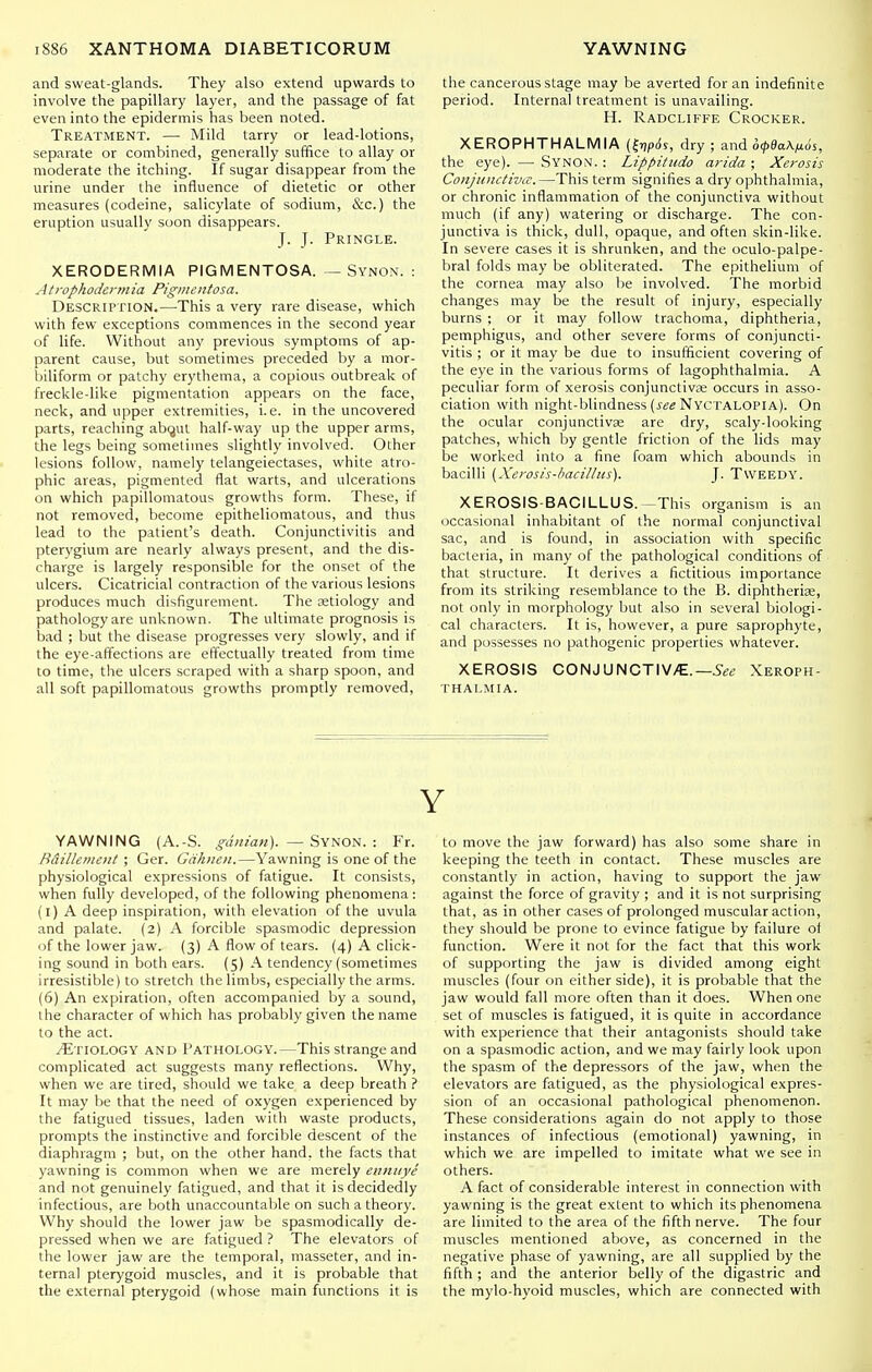 and sweat-glands. They also extend upwards to involve the papillary layer, and the passage of fat even into the epidermis has been noted. Treatment. —■ Mild tarry or lead-lotions, separate or combined, generally suffice to allay or moderate the itching. If sugar disappear from the urine under the influence of dietetic or other measures (codeine, salicylate of sodium, S:c.) the eruption usually soon disappears. J. T- Pringle. XERODERMIA PIGMENTOSA. — Synon. : Atrophoderrnia Pigmentosa. Description.—-This a very rare disease, which with few exceptions commences in the second year of life. Without any previous symptoms of ap- parent cause, but sometimes preceded by a mor- biliform or patchy erythema, a copious outbreak of freckle-like pigmentation appears on the face, neck, and upper extremities, i.e. in the uncovered parts, reaching ab(jut half-way up the upper arms, the legs being sometimes slightly involved. Other lesions follow, namely telangeiectases, white atro- phic areas, pigmented flat warts, and ulcerations on which papillomatous growths form. These, if not removed, become epitheliomatous, and thus lead to the patient's death. Conjunctivitis and pterygium are nearly always present, and the dis- charge is largely responsible for the onset of the ulcers. Cicatricial contraction of the various lesions produces much disfigurement. The Ktiology and pathology are unknown. The ultimate prognosis is bad ; but the disease progresses very slowly, and if the eye-alTections are effectually treated from time to time, the ulcers scraped with a sharp spoon, and all soft papillomatous growths promptly removed. the cancerous stage may be averted for an indefinite period. Internal treatment is unavailing. H. Radcliffe Crocker. XEROPHTHALMIA dry ; and o(/>9aA^os, the eye). — SynON. : Lippitiido arida ; Xerosis Coiijunctivic.—This term signifies a dry ophthalmia, or chronic inflammation of the conjunctiva without much {if any) watering or discharge. The con- junctiva is thick, dull, opaque, and often skin-like. In severe cases it is shrunken, and the oculo-palpe- bral folds may be obliterated. The epithelium of the cornea may also be involved. The morbid changes may be the result of injury, especially burns ; or it may follow trachoma, diphtheria, pemphigus, and other severe forms of conjuncti- vitis ; or it may be due to insufiicient covering of the eye in the various forms of lagophthalmia. A peculiar form of xerosis conjunctivae occurs in asso- ciation with night-blindness (j'*^ Nyctalopia). On the ocular conjunctivae are dry, scaly-looking patches, which by gentle friction of the lids may be worked into a fine foam which abounds in bacilli {Xerosis-bacilhis). J. TvVEEDY. XEROSIS-BACILLUS.—This organism is an occasional inhabitant of the normal conjunctival sac, and is found, in association with specific bacleiia, in many of the pathological conditions of that structure. It derives a fictitious importance from its striking resemblance to the B. diphtherise, not only in morphology but also in several biologi- cal characters. It is, however, a pure saprophyte, and possesses no pathogenic properties whatever. XEROSIS CONJUNCTIV/E.—Xeroph- thalmia. YAWNING (A.-S. gdnian). — Synon. : Fr. Baillenient ; Ger. Gdhne>i.—Yawning is one of the physiological expressions of fatigue. It consists, when fully developed, of the following phenomena: (i) A deep inspiration, with elevation of the uvula and palate. (2) A forcible spasmodic depression of the lower jaw. (3) A flow of tears. (4) A click- ing sound in both ears. (5) A tendency (sometimes irresistible) to stretch the limbs, especially the arms. (6) An expiration, often accompanied by a sound, the character of which has probably given the name to the act. Etiology and Pathology.—This strange and complicated act suggests many reflections. Why, when we are tired, should we take a deep breath ? It may be that the need of oxygen experienced by the fatigued tissues, laden with waste products, prompts the instinctive and forcible descent of the diaphragm ; but, on the other hand, the facts that yawning is common when we are merely eiinuye and not genuinely fatigued, and that it is decidedly infectious, are both unaccountable on such a theory. Why should the lower jaw be spasmodically de- pressed when we are fatigued ? The elevators of the lower jaw are the temporal, masseter, and in- ternal pterygoid muscles, and it is probable that the external pterygoid (whose main functions it is Y to move the jaw forward) has also some share in keeping the teeth in contact. These muscles are constantly in action, having to support the jaw against the force of gravity ; and it is not surprising that, as in other cases of prolonged muscular action, they should be prone to evince fatigue by failure oi function. Were it not for the fact that this work of supporting the jaw is divided among eight muscles (four on either side), it is probable that the jaw would fall more often than it does. When one set of muscles is fatigued, it is quite in accordance with experience that their antagonists should take on a spasmodic action, and we may fairly look upon the spasm of the depressors of the jaw, when the elevators are fatigued, as the physiological expres- sion of an occasional pathological phenomenon. These considerations again do not apply to those instances of infectious (emotional) yawning, in which we are impelled to imitate what we see in others. A fact of considerable interest in connection with yawning is the great extent to which its phenomena are limited to the area of the fifth nerve. The four muscles mentioned above, as concerned in the negative phase of yawning, are all supplied by the fifth ; and the anterior belly of the digastric and the mylo-hyoid muscles, which are connected with
