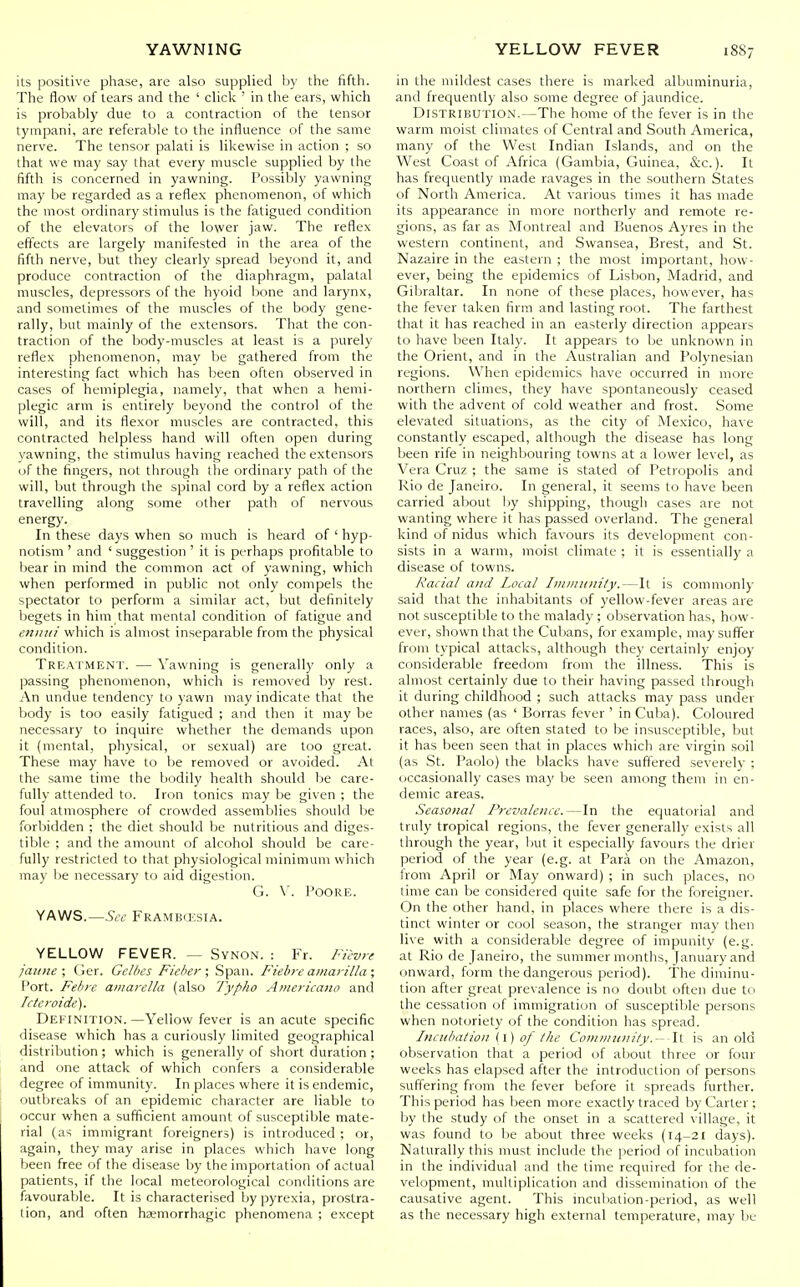 its positive phase, are also supplied by the fifth. The flow of tears and the ' click ' in the ears, which is probably due to a contraction of the tensor tynipani, are referable to the influence of the same nerve. The tensor palati is likewise in action ; so that we may say that every muscle supplied by the fifth is concerned in yawning. Possibly yawning may be regarded as a reflex phenomenon, of which the most ordinary stimulus is the fatigued condition of the elevators of the lower jaw. The reflex effects are largely manifested in the area of the fifth nerve, but they clearly spread lieyond it, and produce contraction of the diaphragm, palatal muscles, depressors of the hyoid l)one and larynx, and sometimes of the muscles of the body gene- rally, but mainly of the extensors. That the con- traction of the body-muscles at least is a purely reflex phenomenon, may be gathered from the interesting fact which has been often observed in cases of hemiplegia, namely, that when a hemi- plegic arm is entirely beyond the control of the will, and its flexor muscles are contracted, this contracted helpless hand will often open during yawning, the stimulus having reached the extensors of the fingers, not through the ordinary path of the will, but through the spinal cord by a reflex action travelling along some other path of nervous energy. In these days when so much is heard of ' hyp- notism ' and ' suggestion ' it is perhaps profitable to l)ear in mind the common act of yawning, which when performed in public not only compels the spectator to perform a similar act, but definitely begets in him that mental condition of fatigue and eniiu! which is almost inseparable from the physical condition. Treaiment. — Yawning is generally only a passing phenomenon, which is removed by rest. An undue tendency to yawn may indicate that the l)ody is too easily fatigued ; and then it may be necessary to inquire whether the demands upon it (mental, physical, or sexual) are too great. These may have to be removed or avoided. At the same time the bodily health should be care- fully attended to. Iron tonics may be given ; the foul atmosphere of crowded assemblies should be forliidden ; the diet should be nutritious and diges- tible ; and the amount of alcohol should be care- fully restricted to that physiological minimum which may be necessary to aid digestion. G. \. FoORE. YAWS.—.S'<Y FRAMBd'SIA. YELLOW FEVER. — Svnon. : Fr. Fil-vrf jaime \ Ger. Gelbes Fieher ; Span. Fiebre amarilla ; Port. Febre aniarella (also Typho Americano and Icteroide). Definition. —Yellow fever is an acute specific disease which has a curiously limited geographical distribution; which is generally of short duration; and one attack of which confers a considerable degree of immunity. In places where it is endemic, outbreaks of an epidemic character are liable to occur when a sufficient amount of susceptible mate- rial (as immigrant foreigners) is introduced ; or, again, they may arise in places which have long been free of the disease by the importation of actual patients, if the local meteorological conditions are favourable. It is characterised by pyrexia, prostra- tion, and often hemorrhagic phenomena ; except in the mildest cases there is marked albuminuria, and frequently also some degree of jaundice. Distribution.—The home of the fever is in tlie warm moist climates of Central and South America, many of the West Indian Islands, and on the West Coast of Africa (Gambia, Guinea, &c.). It has frequently made ravages in the southern States of North America. At various times it has made its appearance in more northerly and remote re- gions, as far as Montreal and Buenos Ayres in the western continent, and Swansea, Brest, and St. Nazaire in the eastern ; the most important, how- ever, being the epidemics of Lisbon, Madrid, and Gibraltar. In none of these places, however, has the fever taken firm and lasting root. The farthest that it has reached in an easterly direction appears to have been Italy. It appears to be unknown in the Orient, and in the Australian and Polynesian regions. When epidemics have occurred in more northern climes, they have spontaneously ceased with the advent of cold weather and frost. Some elevated situations, as the city of Alexico, have constantly escaped, although the disease has long been rife in neighbouring towns at a lower level, as Vera Cruz ; the saine is stated of Petropolis and Rio de Janeiro. In general, it seems to have been carried about Ijy shipping, though cases are not wanting where it has passed overland. The general kind of nidus which favours its development con- sists in a warm, moist climate ; it is essentially a disease of towns. Racial and Local Immitiiity.—It is commonly said that the inhabitants of yellow-fever areas are not susceptible to the malady ; observation has, how- ever, shown that the Cubans, for example, may suffer from typical attacks, although they certainly enjoy considerable freedom from the illness. This is almost certainly due to their having passed through it during childhood ; such attacks may pass under other names (as ' Borras fever ' in Cuba). Coloured races, also, are often stated to be insusceptible, but it has been seen that in places which are virgin soil (as St. Paolo) the blacks have suffered severely ; occasionally cases may be seen among them in en- demic areas. Seasonal Prevalence.—In the equatorial and truly tropical regions, the fever generally exists all through the year, ljut it especially favours the drier period of the year (e.g. at Para on the Amazon, from April or May onward) ; in such places, no time can be considered quite safe for the foreigner. On the other hand, in places where there is a dis- tinct winter or cool season, the stranger may then live with a considerable degree of impunity (e.g. at Rio de Janeiro, the summer months, lanuaryand onward, form the dangerous period). The diminu- tion after great prevalence is no doubt often due to the cessation of immigration of susceptible persons when notoriety of the condition has spread. Incubation (1)0/ the Coiniinmity.~ A\. is an old observation that a period of about three or four weeks has elapsed after the introduction of persons suffering from the fever before it spreads further. This period has been more exactly traced by Carter ; by the study of the onset in a scattered village, it was found to he about three weeks (14-21 days). Naturally this must include the period of incubation in the individual and the time required for the de- velopment, multiplication and dissemination of the causative agent. This incubation-period, as well as the necessary high external temperature, may be
