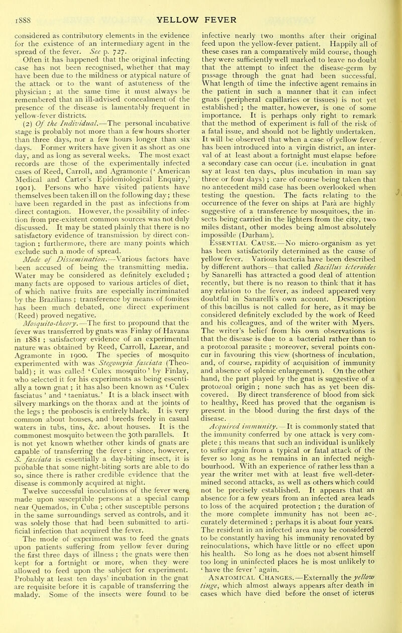 considered as contributory elements in the evidence for the existence of an intermediary agent in the spread of the fever. See p. 727. Often it has happened that the original infecting case has not been recognised, whether that may have been due to the mildness or atypical nature of the attack or to the want of astuteness of the physician ; at the same time it must always be remembered that an ill-advised concealment of the presence of the disease is lamentalily frequent in yellow-fever districts. (2) Of the Individual.—The personal incubative stage is probably not more than a few hours shorter than three days, nor a few hours longer than six days. Former writers have given it as short as one day, and as long as several weeks. The most exact records are those of the experimentally infected cases of Reed, Carroll, and Agramonte (' American Medical and Carter's Epidemiological Enquiry,' 1901). Persons who have visited patients have themselves been taken ill on the following day; these have been regarded in the past as infections from direct contagion. However, the possibility of infec- tion from pre-existent common sources was not duly discussed. It may be stated plainly that there is no satisfactory evidence of transmission by direct con- tagion ; furthermore, there are many points which exclude such a mode of spread. Mode of Dissemination.—Various factors have been accused of being the transmitting media. Water may be considered as definitely excluded ; many facts are opposed to various articles of diet, of which native fruits are especially incriminated by the Brazilians ; transference by means of fomites has been much debated, one direct experiment (Reed) proved negative. Rlosqiiito-iheory.—The first to propound that the fever was transferred by gnats was Finlay of Havana in 1881 ; satisfactory evidence of an experimental nature was obtained by Reed, Carroll, Lazear, and Agramonte in 1900. The sjiecies of mosquito experimented with was Stegoinyia fasciata (Theo- bald); it was called ' Culex mosquito' by Finlay, who selected it for his experiments as being essenti- ally a town gnat ; it has also been known as ' Culex fasciatus ' and ' taeniatus.' It is a black insect with silvery markings on the thorax and at the joints of the legs ; the proboscis is entirely black. It is very common about houses, and breeds freely in casual waters in tubs, tins, &c. about houses. It is the commonest mosquito between the 30th parallels. It is not yet known whether other kinds of gnats are capable of transferring the fever ; since, however, S. fasciata is essentially a day-biting insect, it is piobable that some night-biting sorts arc able to do so, since there is rather credible evidence that the disease is commonly acquired at night. Twelve successful inoculations of the fever were made upon susceptible persons at a special camp near Quemados, in Cuba ; other susceptible persons in the same surroundings served as controls, and it was solely those that had been submitted to arti- ficial infection that acquired the fever. The mode of experiment was to feed the gnats upon patients suffering from yellow fever during the first three days of illness ; the gnats were then kept for a fortnight or more, when they were allowed to feed upon the subject for experiment. Probably at least ten days' incubation in the gnat are requisite before it is capable of transferring the malady. Some of the insects were found to be infective nearly two months after their original feed upon the yellow-fever patient. Happily all of these cases ran a comparatively mild course, though they were sufficiently well marked to leave no doubt that the attempt to infect the disease-germ by passage through the gnat had been successful. What length of time the infective agent remains in the patient in such a manner that it can infect gnats (peripheral capillaries or tissues) is not yet established ; the matter, however, is one of some importance. It is perhaps only right to remark that the method of experiment is full of the risk of a fatal issue, and should not be lightly undertaken. It will be observed that when a case of yellow fever has been introduced into a virgin district, an inter- val of at least about a fortnight must elapse before a secondary case can occur (i.e. incubation in gnat say at least ten days, plus incubation in man say three or four days) ; care of course being taken that no antecedent mild case has been overlooked when testing the question. The facts relating to the occurrence of the fever on ships at Para are highly suggestive of a transference by mosquitoes, the in- sects being carried in the lighters from the city, two miles distant, other modes being almost absolutely impossible (Durham). EssENTiAi, Cause.—No micro-organism as yet has been satisfactorily determined as the cause of yellow fever. Various bacteria have been described by different authors- that called Bacillus icteroides by Sanarelli has attracted a good deal of attention recently, but there is no reason to think that it has any relation to the fever, as indeed appeared very doubtful in Sanarelli's own account. Description of this bacillus is not called for here, as it may be considered definitely excluded by the work of Reed and his colleagues, and of the writer with Myers. The writer's belief from his own observations is that the disease is due to a bacterial rather than to a protozoal parasite ; moreover, several points con- cur in favouring this view (shortness of incubation, and, of course, rapidity of acquisition of immunity and absence of splenic enlargement). On the other hand, the part played by the gnat is suggestive of a protozoal origin ; none such has as yet been dis- covered. By direct transference of blood from sick to healthy, Reed has proved that the organism is present in the blood during the first days of the disease. Acquired iininunity. — It is commonly stated that the immunity conferred by one attack is very com- plete ; this means that such an individual is unlikely to suffer again from a typical or fatal attack of the fever so long as he remains in an infected neigh- bourhood. With an experience of rather less than a year the writer met with at least five well-deter- mined second attacks, as well as others which could not be precisely established. It appears that an absence for a few years from an infected area leads to loss of the acquired protection ; the duration of the more complete immunity has not been ac-. curately determined ; perhaps it is about four years. The resident in an infected area may be considered to be constantly having his immunity renovated by reinoculations, which have little or no effect upon his health. So long as he does not absent himself too long in uninfected places he is most unlikely to ' have the fever ' again. Anatomical Changes.—Externally \hsyellow tinge, which almost always appears after death in cases which have died before the onset of icterus