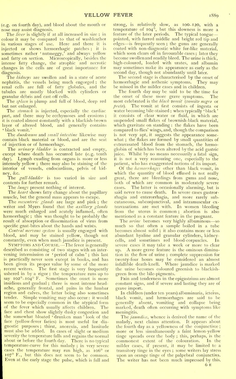 (e.g. on fourth day), and blood about the mouth or nose may assist diagnosis. The liver is slightly if at all increased in size ; in colour it may be compared to that of washleather in various stages of use. Here and there it is injected or shows htemorrhagic patches ; it is sometimes rather ' nutmeggy,' and always yellow and fatty on section. Microscopically, besides the intense fatty change, the atrophic and necrotic changes in the cells are of great importance for diagnosis. The kidneys are swollen and in a state of acute nephritis, the vessels being much engorged; the renal cells are full of ftxtty globules, and the tubules are mostly blocked with cylinders or granular debris and cast-off cells. The spleen is plump and full of blood, deep red but not enlarged. The stomach is injected, especially the cardiac part, and there may be ecchymoses and erosions ; it is coated almost constantly with a blackish-brown layer of altered blood, and generally contains ' black vomit.' The duodenum and small intestine likewise may contain black material or blood, and are the seat of injection or of hcfimorrhage. The jirinaiy bladder is contracted and empty, except where death has occurred late (e.g. tenth day). Lymph exuding from organs is more or less intensely yellow ; there may also be staining of the interior of vessels, endocardium, pelvis of kid- ney, &c. The gall-bladder is too varied in size and contents for further remark. The lungs present nothing of interest. The heart shows fatty change about the papillary muscle, but the general mass appears to escape. The mesenteric glands are large and pink ; the writer and Myers found that the axillary glands were much enlarged and acutely inflamed, often hsemorrhagic ; this was thought to be probably the result of absorption or dissemination of virus from specific gnat-bites about the hands and wrists. Central nervous system is usually engorged with blood, and may be stained yellow, though not constantly, even when much jaundice is present. Symptoms and Course.—The fever is generally described as consisting of two stages with an inter- vening intermission or ' period of calm' ; this last is practically never seen except in books, and has been given its proper value by some of the more recent writers. The first stage is very frequently ushered in by a rigor ; the temperature runs up to say I02°-I04° F. Sometimes the onset is more insidious and gradual ; there is most intense head- ache, generally frontal, and pains in the lumbar region and calves, the latter being also sometimes tender. Simple vomiting may also occur : it would seem to be especially common in the atypical form of the fever which usually affects children. The face and chest show slightly dusky congestion and the somewhat bloated ' drunken man ' look of the face (yellow-fever facies) is most useful for dia- gnostic purposes; thirst, anorexia, and lassitude must also be added. In cases of slight or medium severity the temperature falls and regains the normal about or before the fourth day. There is no typical temperature-curve for this malady ; in very severe cases the temperature may run high, as lo6° or 107° F., but this does not seem to be common. Even at the early stage the pulse, which is full and strong, is relatively slow, as 10O-120, with a temperature of 104°, but this slowness is more a feature of the later periods. The typical tongue — pointed, with furred middle and bright red tip and edges—is frequently seen ; the gums are generally coated with non-diagnostic white fur-like material, which soon clears off in favourable cases ; later they become swollen and readily bleed. The urine is thick, high-coloured, loaded with urates, and albumin may sometimes make its appearance as early as the second day, though not abundantly until later. The second stage is characterised by the onset of hfemorrhagic and asthenic symptoms. They may be missed in the milder cases and in children. The fourth day may be said to be the time for the onset of these more grave symptoms. The most celebrated is the black vomit (vomito negro or preto). The vomit at first consists of ingesta or water becoming bile-stained ; when typically ' black' it consists of clear water or fluid, in which are suspended small flakes of brownish-black material, which gravitate on standing : the flakes have been compared to flies' wings, and, though the comparison is not very apt, it suggests the appearance some- what ; the flakes are formed by small quantities of extravasated blood from the stomach, the haemo- globin of which has been altered by the acid gastric juice. Whilst by no means necessarily a fatal sign, it is not a very reassuring one, especially to the patient, who has exaggerated notions of its import. Of the liivntorrhages other than black vomit, in which the quantity of blood effused is not really great, there are bleedings from gums and nose, both of which are common in moderately severe cases. The latter is occasionally alarming, but is said never to cause death. In severe cases gastror- rhagia and enterorrhagia, and more rarely sub- cutaneous, subconjunctival, and intramuscular ex- travasations are met with. In women bleeding from the uterus is common ; abortion is also mentioned as a constant feature in the pregnant. The urine becomes very highly albuminous—so much so that often a sample boiled in a tube becomes almost solid ; it also contains more or less abundant hyahne and granular cylinders, kidney- cells, and sometimes red blood-corpuscles. In severe cases it may take a week or more to clear up. A more grave feature is the ominous diminu- tion in the flow of urine ; complete suppression for twenty-four hours may be considered an almost infallible death-knell. Where jaundice is marked the urine becomes coloured greenish to blackish- green from the bile-pigments. Pain and tenderness in the epigastrium are almost constant signs, and if severe and lasting they are of grave import. In children (under ten years) allluminuria, icterus, black vomit, and haemorrhages are said to be generally absent, vomiting and collapse being marked, death often occurring with symptoms like meningitis. The jaundice, whence is derived the name of the malady, next claims attention. It appears about the fourth day as a yellowness of the conjunctivas ; more or less simultaneously a faint lemon-yellow tinge spreads over the body ; this, perhaps, is the commonest extent of the colouration. In the milder cases, if present, it may be limited to a transitory tinge in the eyes ; some writers lay stress upon an orange tinge of the palpebral conjunctiva. The writer has not been much impressed by this.