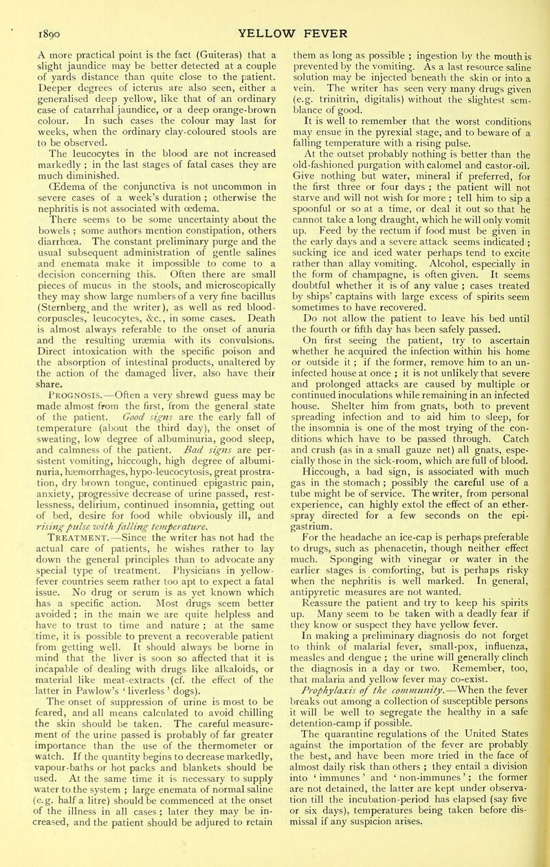 A more practical point is the fact (Guiteras) that a slight jaundice may be better detected at a couple of yards distance than quite close to the patient. Deeper degrees of icterus are also seen, either a generalised deep yellow, like that of an ordinary case of catarrhal jaundice, or a deep orange-brown colour. In such cases the colour may last for weeks, when the ordinary clay-coloured stools are to be observed. The leucocytes in the blood are not increased markedly ; in the last stages of fatal cases they are much diminished. Qidema of the conjunctiva is not uncommon in severe cases of a week's duration ; otherwise the nephritis is not associated with oedema. There seems to be some uncertainty about the bowels ; some authors mention constipation, others diarrhoea. The constant preliminary purge and the usual subsequent administration of gentle salines and enemata make it impossible to come to a decision concerning this. Often there are small pieces of mucus in the stools, and microscopically they may show large numbers of a very fine bacillus (Sternberg,and the writer), as well as red blood- corpuscles, leucocytes, &c., in some cases. Death is almost always referable to the onset of anuria and the resulting uraemia with its convulsions. Direct intoxication with the specific poison and the absorption of intestinal products, unaltered by the action of the damaged liver, also have their share. Prognosis.—Often a very shrewd guess may be made almost from the first, from the general state of the patient. Good signs are the early fall of temperature (about the third day), the onset of sweating, low degree of albuminuria, good sleep, and calmness of the patient. Bad signs are per- sistent vomiting, hiccough, high degree of albumi- nuria, hsemorrhages, hypo-leucocytosis, great prostra- tion, dry brown tongue, continued epigastric pain, anxiety, progressive decrease of urine passed, rest- lessness, delirium, continued insomnia, getting out of bed, desire for food while obviously ill, and rising pulse tvith falling temperature. Treatment.—Since the writer has not had the actual care of patients, he wishes rather to lay down the general principles than to advocate any special type of treatment. Physicians in yellow- fever countries seem rather too apt to expect a fatal issue. No drug or serum is as yet known which has a specific action. Most drugs seem better avoided ; in the main we are quite helpless and have to trust to time and nature ; at the same time, it is possible to prevent a recoverable patient from getting well. It should always be borne in mind that the liver is soon so affected that it is incapable of dealing with drugs like alkaloids, or material like meat-extracts (cf. the effect of the latter in Pawlow's ' liverless ' dogs). The onset of suppression of urine is most to be feared, and all means calculated to avoid chilling the skin should be taken. The careful measure- ment of the urine passed is probably of far greater importance than the use of the thermometer or watch. If the quantity begins to decrease markedly, vapour-balhs or hot packs and blankets should be used. At the same time it is necessary to supply water to the system ; large enemata of normal saline (e.g. half a litre) should be commenced at the onset of the illness in all cases ; later they may be in- creased, and the patient should be adjured to retain them as long as possible ; ingestion by the mouth is prevented by the vomiting. As a last resource saline solution may be injected beneath the skin or into a vein. The writer has seen very many drugs given (e.g. trinitrin, digitalis) without the slightest sem- blance of good. It is well to remember that the worst conditions may ensue in the pyrexial stage, and to beware of a falling temperature with a rising pulse. At the outset probably nothing is better than the old-fashioned purgation with calomel and castor-oil. Give nothing but water, mineral if preferred, for the first three or four days ; the patient will not starve and will not wish for more ; tell him to sip a spoonful or so at a time, or deal it out so that he cannot take a long draught, which he will only vomit up. Feed by the rectum if food must be given in the early days and a severe attack seems indicated ; sucking ice and iced water perhaps tend to excite rather than allay vomiting. Alcohol, especially in the form of champagne, is often given. It seems doubtful whether it is of any value ; cases treated by ships' captains with large excess of spirits seem sometimes to have recovered. Do not allow the patient to leave his bed until the fourth or fifth day has been safely passed. On first seeing the patient, try to ascertain whether he acquired the infection within his home or outside it ; if the former, remove him to an un- infected house at once ; it is not unlikely that severe and prolonged attacks are caused by multiple or continued inoculations while remaining in an infected house. Shelter him from gnats, both to prevent spreading infection and to aid him to sleep, for the insomnia is one of the most trying of the con- ditions which have to be passed through. Catch and crush (as in a small gauze net) all gnats, espe- cially those in the sick-room, which are full of blood. Hiccough, a bad sign, is associated with much gas in the stomach ; possibly the careful use of a tube might be of service. The writer, from personal experience, can highly extol the effect of an ether- spray directed for a few seconds on the epi- gastrium. For the headache an ice-cap is perhaps preferable to drugs, such as phenacetin, though neither effect much. Sponging with vinegar or water in the earlier stages is comforting, but is perhaps risky when the nephritis is well marked. In general, antipyretic measures are not wanted. Reassure the patient and try to keep his spirits up. Many seem to be taken with a deadly fear if they know or suspect they have yellow fever. In making a preliminary diagnosis do not forget to think of malarial fever, small-pox, influenza, measles and dengue ; the urine will generally clinch the diagnosis in a day or two. Remember, too, that malaria and yellow fever may co-exist. Prophylaxis of the community.—When the fever breaks out among a collection of susceptible persons it will be well to segregate the healthy in a safe detention-camp if possible. The quarantine regulations of the United States against the importation of the fever are probably the best, and have been more tried in the face of almost daily risk than others ; they entail a division into ' immunes ' and ' non-immunes '; the former are not detained, the latter are kept under observa- tion till the incubation-period has elapsed (say five or six days), temperatures being taken before dis- missal if any suspicion arises.