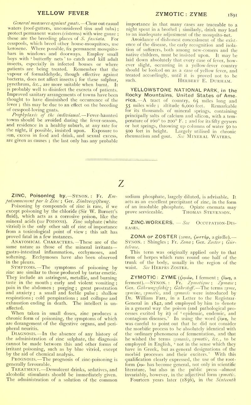 General measures against gnats. —Clear out casual waters (roof-gutters, unconsidered tins and tubs) ; protect permanent waters (cisterns) with wire gauze ; these are the breeding places of S. fasciata. For cesspools, which breed other house-mosquitoes, use kerosene. Where possible, fix permanent mosquito- bars in windows and doorways. Employ small boys with ' butterfly nets ' to catch and kill adult insects, especially in infected houses or where patients are being treated. Remember that the vapour of formaldehyde, though effective against bacteria, does not affect insects ; for these sulphur, pyrethrum, &c., are more suitable when burnt. It is probably well to disinfect the excreta of patients. Improved sanitary arrangements of towns have been thought to have diminished the occurrence of the fever ; this may be due to an effect on the breeding of cesspool-loving gnats. Prophylaxis of the indiviatial. — Fever-haunted towns should be avoided during the fever-season, and residence in a healthy suburb, at any rate for the night, if possible, insisted upon. Exposure to sun, excess in food and drink, and sexual excess, are given as causes ; the last only has any probable importance in that many cases are traceable to a night spent in a brothel ; similarly, drink may lead to an inadeqiiate adjustment of the mosquito-net. Avoidance of dishonest conceahiient of the exist- ence of the disease, the early recognition and isola- tion of sufferers, both among new-comers and the native children, must be insisted upon. It may be laid down absolutely that every case of fever, how- ever slight, occurring in a yellow-fever country should be looked on as a case of yellow fever, and treated accordingly, until it is proved not to be such, Herbert E. Durham. YELLOWSTONE NATIONAL PARK, in the Rocky Mountains, United States of Ame- i-ica. -A tract of country, 65 miles long and 55 miles wide ; altitude 6,000 feet. Remarkable for its thousands of mineral springs, containing principally salts of calcium and silicon, with a tem- perature of 160° to 200° F. ; and for its fifty geysers or hot springs, throwing up columns of water 50 to 500 feet in height. Largely utilised in chronic rheumatism and gout. See Mineral Waters. ZINC, Poisoning by.—Synon. : Fr. Em- poisonneviefit par le Zinc ; Ger. Zinkvergiftung. Poisoning by compounds of zinc is rare, if we except poisoning by the chloride (Sir W. Burnett's fluid), which acts as a corrosive poison, like the mineral acids (see Poisons). Zinc sulphate (white vitriol) is the only other salt of zinc of importance from a toxicological point of view ; this salt has proved fatal in a few instances. Anatomical Characters. —These are of the same nature as those of the mineral irritants— gastro-intestinal inflammation, ecchymoses, and softening. Ecchymoses have also been observed in the pleura. Symptoms.—The symptoms of poisoning by zinc are similar to those produced by tartar emetic. They include an astringent, metallic, and burning taste in the mouth ; early and violent vomiting ; pain in the abdomen ; purging ; great prostration and anxiety ; a small and feeble pulse ; shallow respirations; cold perspirations ; and collapse and exhaustion ending in death. The intellect is un- affected. When taken in small doses, zinc produces a chronic form of poisoning, the symptoms of which are derangement of the digestive organs, and peri- pheral neuritis. Diagnosis.—In the absence of any history of the administration of zinc sulphate, the diagnosis cannot be made between this and other forms of irritant poisoning, such as by blue vitriol, except by the aid of chemical analysis. Prognosis.—The prognosis of zinc-poisoning is generally favourable. Treatment.—Demulcent drinks, sedatives, and alcoholic stimulants should be immediately given. The administration of a solution of the common z sodium phosphate, largely diluted, is advisable. It acts as an excellent precipitant of zinc, in the form of an insoluble phosphate. Opiate enemata may prove serviceable. Thomas Stevenson. ZINC-WORKERS. — See Occupation-Dis- eases. ZONA or ZOSTER (zona, (ain-riip, agirdle).— Synon. : Shingles ; Fr. Zona ; Ger. Zoster ; Giir- telrose. This term was originally applied only to that form of herpes which runs round one half of the trunk of the body, usually in the region of the waist. See Herpes Zoster. ZYMOTIC : ZYME (Ci'Maw, I ferment ; fwJ), a ferment).—Synon. : Fr. Zymotique ; Zymase ; Ger. Giihriingsfdhig; Gdhrstoff.—The terms zyine, zy?inne, zymotic, and zymosis were introduced by Dr. William Farr, in a Letter to the Registrar- General in 1842, and employed by him to denote in a general way the poison (and pathological pro- cesses excited by it) of ' epidemic, endemic, and contagious diseases.' In using the word (.'tl/uij, he was careful to point out that he did not consider the morbific process to be absolutely identical with the ordinary phenomena of fermentation, and that he wished the terms zytnosis, zymotic, &c., to be employed in English, ' not in the sense which they have in Greek, but as general designations of the morbid processes and their exciters.' With this qualification clearly expressed, the use of the root- form (vii- has become general, not only in scientific literature, but also in the public press—almost invariably, however, in the adjectival form zymotic. Fourteen years later (1856), in the Sixteenth