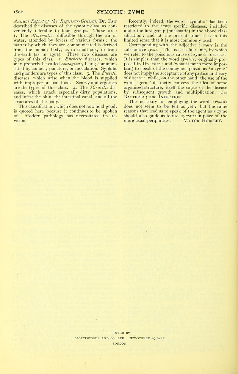 Annual Report oj the Registrar-General, Dr. Farr described the diseases of the zymotic class as con- veniently referable to four groups. These are: I. The Miasmatic, diffusible through the air or water, attended by fevers of various forms ; the matter by which they are communicated is derived from the human body, as in small-pox, or from the earth (as in ague). These two diseases are types of this class. 2. Enthetic diseases, which may properly be called contagions, being communi- cated by contact, puncture, or inoculation. Syphilis and glanders are types of this class. 3. The Dietetic diseases, which arise when the blood is supplied with improper or bad food. Scur\'y and ergotism are the types of this class. 4. The Parasitic dis- eases, which attack especially dirty populations, and infest the skin, the intestinal canal, and all the .structures of the body. This classification, which does not now hold good, is quoted here because it continues to be spoken of. Modern pathology has necessitated its re- vision. Recently, indeed, the word ' zymotic ' has been restricted to the acute specific diseases, included under the first group (miasmatic) in the above clas- sification ; and at the present time it is in this limited sense that it is most commonly used. Corresponding with the adjective zymotic is the substantive zyme. This is a useful name, by which we refer to the poisonous cause of zymotic diseases. It is simpler than the word zyinine, originally pro- posed by Dr. Farr ; and (what is much more impor- tant) to speak of the conta'jious poison as 'a zyme ' does not imply the acceptance cf any particular theory of disease ; while, on the other hand, the use of the word ' germ ' distinctly conveys the idea of some organised structure, itself the cause of the disease by subsequent growth and multiplication. See Bacteria ; and Infection. The necessity for employing the word zymosis does not seem to be felt as yet ; but the same reasons that lead us to speak of the agent as a zyme should also guide us to use 'zymosis in place of the more usual periphrases. Victor Horsley. PRINTED BY SPOTTISWOODE AND CO. LTD., NEW-STREET SQUARE LONDON