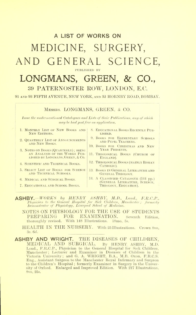 A LIST OF WORKS ON MEDICINE, SURGERY, AND GENERAL SCIENCE, PUBLISHED BY LONGMANS, GREEN, & CO., 39 PATEIIN(JSTEK mm, LONDON, E.(;. 91 AND 93 FIFTH AVENUE, NEW YORK, and 32 HORNBY ROAD, BOMBAY. Messes. LONGMANS, GREEN, & CO. Issue the vnih'rmentiiined Catalagues and Lists of their P^dilinitiuiis, uaii nf inliieli. may be had post free on applieation. 1. Monthly List of New Books and New Editions. 2. Qdarterly List of Announcements AND New Books. 3. Notes on Books (Quartekly) ; bein(! AN Analysis of the Works Pob- lished BY Longmans, Green, & Co. 4. Scientific and Technical Books. 5. Selkct List of Books for Science AND Technical Schools. 6. Medical and Surgical Books. 7. Educational and School Books. •S. Educational Book.s Recently Pub- lished. 9. Books for Elementary Schools AND Pui'iL Teachers. 10. Books for CHRIST.^L\s and New Year Presents. 11. Theological Books (Church of England). 12. Theological Books (mainly Roman Catholic). 13. B(joKS IN General LiTERATUitE and General Theology. 14. A Classified Catalogue (144 p)).) (General Literature, Science, Theology, Education). ASHBY.—I^Oi?A'S' by HENRY ASHBY, M.D., Land., F.R.C.P., I'lli/sicicDi to the General Hospital for Sick (Jhildrea, Manchester ; fortnerlii heniioistrator of Physiology, Liverpool School of Medicine. NOTES ON PHYSIOLOGY FOE THE USE OF STUDENTS PREPARING FOR EXAMINATION. seventh EditioD, thoroughly revised. With 148 Illustrations. 18mo, 5s. HEALTH IN THE NURSERY. With 25IllustratioDS. Crown 8vo, 3.S. 6rf. ASHBY AND WRIGHT. THE DISEASES OF CHILDREN, MEDICAL AND SURGICAL. By HENRY ASHBY, M.D. Lend., P.R.C.P., Physician to the General Hospital for Sick Children, Manchester ; Lecturer and Examiner in Diseases of Children in the Victoria University; and G. A. WRIGHT, B.A., M.B. Oxon, F.R.C.S. Eng., Assistant Surgeon to the Manchester Royal Infirmary and Surgeon to the Children's Hospital ; formerly Examiner in Surgery in the Univer- sity of Oxford. Enlarged and Improved Edition. With 217 Illustrations. 8vo, 25s.