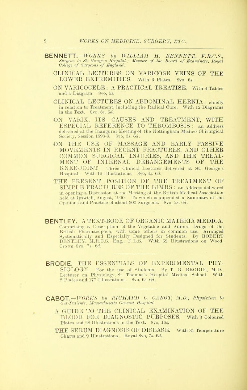BENNETT.—M^Oi^/fS by WILLIAM H. BENNETT, F.R.C.S., Surgeon to St. Oeorge's Hospital; Member of the Board of Examiners, Royal College of Surgeons of England. CLINICAL LECTUEES ON VAEICOSE VEINS OF THE LOWEE EXTEEMITIES. With 3 Plates. 8vo, 6s. ON VAEICOCELE : A PEACTICAL TEEATISE. With 4 Tables and a Diagram. 8vo, 5s. CLINICAL LECTUEES ON ABDOMINAL HEENIA: chiefly in relation to Treatment, including the Radical Cure. With 12 Diagrams in the Text. 8vo, 8s. Gd. ON VAEIX, ITS CAUSES AND TEEATMENT, WITH ESPECIAL EEFEEENCE TO THEOMBOSIS : an Address delivered at the Inaugural Meeting of the Nottingham Medioo-Chirurgical Society, Session 1898-9. Svo, 3s. 6rf. ON THE USE OF MASSAGE AND EAELY PASSIVE MOVEMENTS IN ELCENT PEACTUEES, AND OTHEE COMMON SUEGICAL INJUEIES, AND THE TEEAT- MENT OF INTEENAL DEEANGEMENTS OF THE KNEE-JOINT : Three Clinical Lectures delivered at St. George's Hospital. With 12 Illustrations. Svo, 4s. &d. THE PEESENT POSITION OF THE TEEATMENT OF SIMPLE FEACTUEES OF THE LIMBS : an Address delivered in opening a Discussion at the Meeting of the British Medical Association held at Ipswich, August, 1900. To which is appended a Summary of the Opinions and Practice of about 300 Surgeons. 8vo, 2s. &d. BENTLEY. A TEXT-BOOK OF OEGANIC MATEEIA MEDICA. Comprising a Description of the Vegetable and Animal Drugs of the British PharmacoiDOjia, with some others in common use. Arranged Systematically and Especially Designed for Students. By ROBERT BENTLEY, M.R.C.S. Eng., P.L.S. With 62 Illustrations on Wood. Crown Svo, 7s. &d. BRODIE. THE ESSENTIALS OF EXPEEIMENTAL PHY- SIOLOGY. For the use of Students. By T. G. BRODIE, M.D., Lecturer on Physiology, St. Thomas's Hospital Medical School. With 2 Plates and 177 Illustrations. Svo, 6s. &d. CI^BOT—WORKS by RICHARD C. GABOT, AID., Physician to Out-Patients, Massachusetts General Hospital. A GUIDE TO THE CLINICAL EXAMINATION OF THE BLOOD FOE DIAGNOSTIC PUEPOSES. With 3 Coloured Plates and 28 Illustrations in the Text. Svo, 16s. THE SEEUM DIAGNOSIS OP DISEASE. With 31 Temperature Charts and 9 Illustrations. Royal Svo, 7s. 6d.