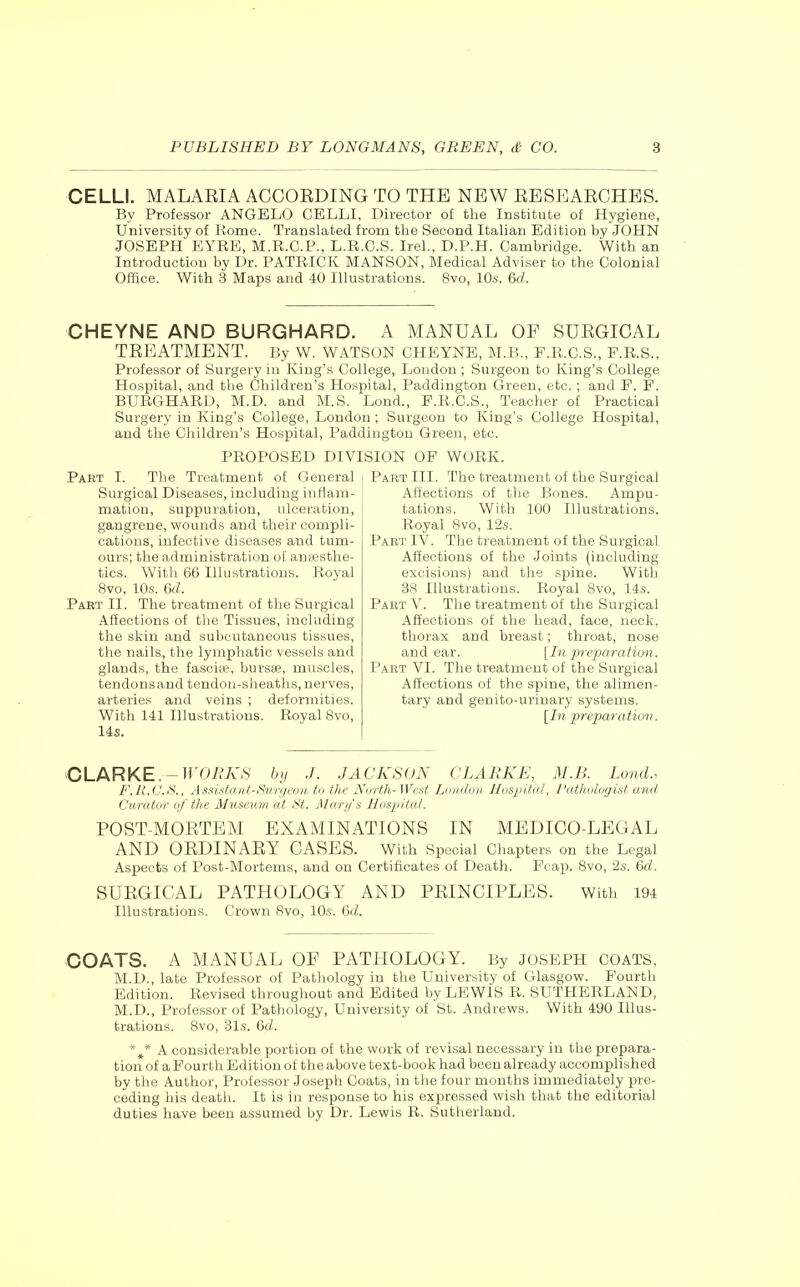 CELL!. MALAEIA ACCOEDING TO THE NEW EESEARCHES. By Professor ANGELO CELLI, Director of tlie Institute of Hygiene, University of Rome. Translated from the Second Italian Edition by JOHN JOSEPH EYRE, M.R.C.P., L.R.C.S. Irel., D.P.H. Cambridge. With an Introduction by Dr. PATRICK MANSON, Medical Adviser to the Colonial Office. With 3 Maps and 40 Illustrations. 8vo, 10s. 6rf. CHEYNE AND BURGHARD. A MANUAL OF SUEGICAL TEEATMENT. lly W. WATSON CHEYNE, M.B., F.R.C.S., P.R.S., Professor of Surgery in King's College, London ; Surgeon to King's College Hospital, and the Children's Hospital, Paddingtou Green, etc. ; and F. F. BURGHARD, M.D. and M.S. Lend., P.R.C.S., Teacher of Practical Surgery in King's College, London ; Surgeon to King's College Hospital, and the Children's Hospital, Paddiugton Green, etc. PROPOSED DIVISION OF WORK. Paet I. The Treatment of General Surgical Diseases, including inflam- mation, suppuration, ulceration, gangrene, wounds and their compli- cations, infective diseases and tum- ours; the administration of ansesthe- tics. With 66 Illustrations. Royal 8vo, 10s. &d. Part II. The treatment of the Surgical Affections of the Tissues, including the skin and subcutaneous tissues, the nails, the lymphatic vessels and glands, the fascite, bursas, muscles, tendons and tendon-sheaths, nerves, arteries and veins ; deformities. With 141 Illustrations. Royal 8vo, 14s. j Part III. The treatment of the Surgical i Affections of the Bones. Ampu- tations. With 100 Illustrations. Royal Svo, 12s. Part IV. The treatment of the Surgical Affections of the Joints (including excisions) and the spine. With 38 Illustrations. Royal 8vo, 14s. Part V. The treatment of the Surgical Affections of the head, face, neck, thorax and breast; throat, nose and ear. [In preparation. Part VI. The treatment of the Surgical Affections of the spine, the alimen- tary and genito-urinary systems. [In preparation. CLARKE.-TUOA'A'.S hy J. JACKSON CLARKE, M.B. Lond., F.R.C.S., Assistant-Surgeon to the Nvrih-West London Hospital, I'atluiliigist and Curator of the Museum at St. Ma.rijs Hospital. POST-MORTEM EXAMINATIONS IN MEDICO-LEGAL AND OEDINARY CASES. With Special Chapters on the Legal Aspects of Post-Mortems, and on Certificates of Death. Fcap. Svo, 2s. 6d. SUEGICAL PATHOLOGY AND PEINCIPLES. With 194 Illustrations. Crown Svo, 10s. &d. COATS. A MANUAL OF PATHOLOGY. By JOSEPH coats, M.D., late Professor of Pathology in the University of Glasgow. Fourtli Edition. Revised throughout and Edited by LEWiS R. SUTHERLAND, M.D., Professor of Pathology, University of St. Andrews. With 490 Illus- trations. Svo, 31s. 6d. *^ A considerable portion of the work of revisal necessary in the prepara- tion of a Fourth Edition of the above text-book had been already accomplished by the Author, Professor Joseph Coats, in the four months immediately pre- ceding his death. It is in response to his expressed wish that the editorial duties have been assumed by Dr. Lewis R. Sutherland.