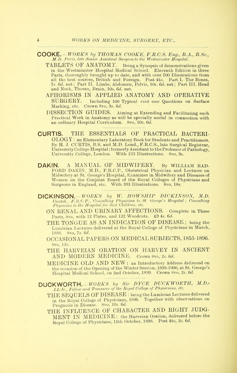 COOKE. —WORKS by THOMAS COOKE, F.RC.S. Eng., B.A., B.Sc, M.D. Paris, late Senior Assistant Surgeon to the Westniitister Hospital. TABLETS OF ANATOMY. Being a Synopsis of demonstrations given in the Westminster Hospital Medical School. Eleventh Edition in three Parts, thoroughly brought up to date, and with over 700 Illustrations from all the best sources, British and Foreign. Post 4to. Part I. The Bones, 7s. 6d. net; Part II. Limbs, Abdomen, Pelvis, 10s. &d. net; Part III. Head and Neck, Thorax, Brain, 10s. &d. net. APHORISMS IN APPLIED ANATOMY AND OPERATIVE. SURGERY. Including 100 Typical vivd voce Questions on Surface Marking, etc. Crovm 8vo, 3s. 6d. DISSECTION GUIDES. Aiming at Extending and Facilitating such Practical Work in Anatomy as will be specially useful in connection with an ordinary Hospital Curriculum. 8vo, 10s. 6d. CURTIS. THE ESSENTIALS OF PRACTICAL BACTERL OLOGY : an Elementary Laboratory Book for Students and Practitioners. By H. J. CURTIS, B.S. and M.D. Lond., F.R.C.S., late Surgical Registrar, University College Hospital; formerly Assistant to the Professor of Pathology,, University College, London. With 133 Illustrations. 8vo, 9s. DAKIN. A MANUAL OF MIDWIFERY. By WILLIAM RAD- FORD DAKIN, M.D., F.R.C.P., Obstetrical Physician and Lecturer on Midwifery at St. George's Hospital, Examiner in Midwifery and Diseases of Women on the Conjoint Board of the Royal Colleges of Physicians and Surgeons in England, etc. With 393 Illustrations. 8vo, IBs. DICKINSON. —lFOi?A',S by W. HOWSHIP DICKINSON, M.D. Ciintab., F.R.G.P., Consulting Physician to St. irewge .'i Hospital; Consulting Pliysiciaji to the Hospital for Sick Children, etc. ON RENAL AND URINARY AFFECTIONS. Complete in Three Parts, Bvo, with 12 Plates, and 122 Woodcuts. £3 4s. &d. THE TONGUE AS AN INDICATION OF DISEASE ; being the Lumleian Lectures delivered at the Royal College of Physicians in March, 1888. 8vo, 7s. &d. OCCASIONAL PAPERS ON MEDICAL SUBJECTS, 1855-1896. 8vo, 12s. THE HARVEIAN ORATION ON HARVEY IN ANCIENT' AND MODERN MEDICINE. Crown Svo, 2s. 6rf. MEDICINE OLD AND NEW : an Introductory Address delivered on the occasion of the Opening of the Winter Session, 1899-1900, at St. George's Hospital Medical School, on 2nd October, 1899. Crown Svo, 2s. 6d. DUCKWORTH. - IFOieiTS by Sir DYCE DUCKWORTH, M.D., LL:J>., Fellow and Treasurer of the Royal College of Physicians, etc. THE SEQUELS OF DISEASE : being the Lumleian Lectures delivered in the Royal College of Physicians, 1896. Together with observations on Prognosis in Disease. Bvo, 10s. Qd. THE INFLUENCE OF CHARACTER AND RIGHT JUDG- MENT IN MEDICINE: the Harveian Oration, delivered before the Royal College of Physicians, 11th October, 1898. Post 4to, 2s. &d.