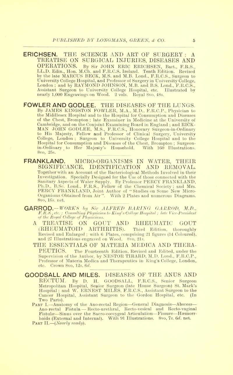 ERICHSEN. THE SCIENCE AND AET OF SUEGEEY : A TEEATISE ON SUEGICAL INJUEIES, DISEASES AND OPEEATIONS. By Sir JOHN ERIC ERICHSEN, Bart., F.R.S., LL.D. Edin., Hon. M.Ch. and F.R.C.S. Ireland. Tenth Edition. Revised by the late MARCUS BECK, M.S. and M.B. Lond., F.R.C.S., Surgeon to University College Hospital, and Professor of Surgery in University College, London ; and by RAYMOND JOHNSON, M.B. and B.S. Lond., F.R.C.S., Assistant Surgeon to University College Hosisital, etc. Illustrated by nearly 1,000 Engravings on Wood. 2 vols. Royal 8vo, 48s. FOWLER AND GODLEE. THE DISEASES OF THE LUNGS. By JAMES KINGSTON FOWLER, M.A., M.D., F.R.C.P., Physician to the Middlesex Hospital and to the Hospital for Consumption and Diseases of the Chest, Brompton ; late Examiner in Medicine at the University of Cambridge, and on the Conjoint Examining Board in England ; and RICK- MAN JOHN GODLEE, M.S., F.R.C.S., Honorary Surgeon-in-Ordinary to His Majesty, Fellow and Professor of Clinical Surgery, University College, London ; Surgeon to University College Hospital and to the Hospital for Consumption and Diseases of the Chest, Brompton ; Surgeon- in-Ordinary to Her Majesty's Household. With 160 Illustrations. 8vo, 25s. FRANKLAND. MICEO-OEGANISMS IN WATEE, THEIE SIGNIFICANCE, IDENTIFICATION AND EEMOVAL. Together with an Account of the Bacteriological Methods Involved in their Investigation. Specially Designed for the Use of those connected with the Sanitary Aspects of Water Supply. By Professor PERCY FRANKLAND, Ph.D., B.Sc. Lond., F.R.S., Fellow of the Chemical Society ; and Mrs. PERCY FRANKLAND, Joint Author of  Studies on Some New Micro- organisms Obtained from Air. With 2 Plates and numerous Diagrams. 8vo, 16s. net. GARROD.-irO/iA'.S' by Sir ALFRED BARING GARROD, M.D., b\ R.S., etc. : (Jonsidting Physician to King's College Hospital ; late Vice-President of the Roi/al College of 'Phgsicians. A TEEATISE ON GOUT AND EHEUMATIC GOUT (EHEUMATOID AETHEITIS). Third Edition, thoroughly Revised and Enlarged ; with 6 Plates, comprising 21 figures (14 Coloured), and 27 Illustrations engraved on Wood. 8vo, 21s. THE ESSENTIALS OF MATEEIA MEDICA AND THEEA- PEUTICS. The Fourteenth Edition, Revised and Edited, under the Supervision of the Author, by NESTOR TIRARD, M.D. Lond., F.R.C.P., Professor of Materia Medica and Therapeutics in King's College, London, etc. Crown 8vo, 12s. &rl. GOODSALL AND MILES. DISEASES OF THE ANUS AND EECTUM. By D. H. GOODSALL, F.R.C.S., Senior Surgeon Metropolitan Hospital, Senior Surgeon (late House Surgeon) St. Mark's Hospital ; and W. ERNEST MILES, F.R.C.S., Assistant Surgeon to the Cancer Hospital, Assistant Surgeon to the Gordon Hospital, etc. (In Two Parts). Paet I.—Anatomy of the Ano-rectal Region—General Diagnosis—Abscess— Ano-rectal Fistula — Recto-urethral, Recto-vesical and Recto-vaginal Fistulse—Sinus over the Sacro-coccygeal Articulation—Fissure—Hasmorr- hoids (External and Internal). With 91 Illustrations. Svo, 7s. &d. net. Part II.—(Nearly ready).