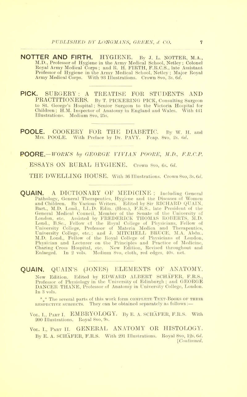 NOTTER AND FIRTH. HYGIENE. By J. L. hotter, m a., M.D., Professor of Hygiene in the Army Medical School, Netley ; Colonel Royal Army Medical Corps ; and R. H. FIRTH, P.R.C.S., late Assistant Professor of Hygiene in the Army Medical School, Netley ; Major Royal Army Medical Corps. With 93 Illustrations. Crown 8vo, 3s. 6d. PICK. SURGEEY : A TREATISE FOR STUDENTS AND PRACTITIONERS. By T. PICKERING PICK, Consulting Surgeon to St. George's Hospital; Senior Surgeon to the Victoria Hospital for Children ; H.M. Inspector of Anatomy in England and Wales. With 441 Illustrations. Medium 8vo, 25.S. POOLE. COOKERY FOR THE DIABETIC. By w. H. and Mrs. POOLE. With Preface by Dr. PAVY. Fcap. 8vo, 2s. Gd. POORE. — WORKS hij GEORGE VIVIAN FOOKE, M.IK, F.K.C.P. ESSAYS ON RURAL HYGIENE. Crown Svo, e.s. 6d. THE DWELLING HOUSE. With 36 Illustrations. Crown Svo, 3.s. 6ri. QUAIN. A DICTIONARY OF MEDICINE ; including General Pathology, General Therapeutics, Hygiene and the Diseases of Women and Children. Bv Various Writers. Edited by Sir RICHARD QUAIN, Bart., M.D. Lond., LL.D. Edin. (Hon.), F.R.S., late President of the General Medical Council, Member of the Senate of the University of London, etc. Assisted by FREDERICK THOMAS ROBERTS, M.D. Lond., B.Sc, Fellow of the Royal College of Pliysieians, Fellow of University College, Professor of Materia Medioa and Therapeutics, University College, etc.; and .1. MITCHELL BRUCE, M.A. Abdn., M.D. Lond., Fellow of the Royal College of Physicians of London, Physician and Lecturer on the Principles and Practice of Medicine, Charing Cross Hospital, etc. New Edition, Revised throughout and Enlarged. In 2 vols. Medium Svo, cloth, red edges, 40s. net. QUAIN. QUAIN'S (JONES) ELEMENTS OF ANATOMY. New Edition. Edited by EDWARD ALBERT SCHAFER, F.R.S., Professor of Physiology in tlic University of Edinburgh ; and GEORGE DANCER THANE, Professor of Anatomy in University College, London. In 3 vols. The several parts of this work form complete Text-Books of their EESPBCTivE SUBJECTS. They can be obtained separately as follows:— Vol. I., Part I. EMBRYOLOGY. By E. A. SCHAFER, F.R.S. With 200 Illustrations. Royal 8vo, 9.s-. Vol. I., Part II. GENERAL ANATOMY OR HISTOLOGY. By E. A. SCHAFER, F.R.S. With 291 Illustrations. Royal Svo, 12s. 6d. [Crintinucd.