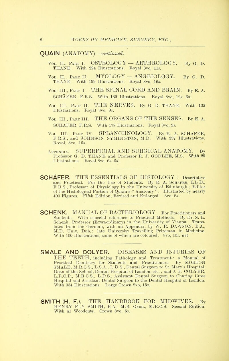 QUAIN (Al^ATOMY)—continued. Vol. IL, Pabt I. OSTEOLOGY — AETHEOLOGY. By G. D. THANE. With 224 Illustrations. Royal 8vo, lis. Vol. IL, Part II. MYOLOGY — ANGEIOLOGY. By G. D. THANE. With 199 Illustrations. Royal 8vo, 16s. Vol. III., Part I. THE SPINAL COED AND BEAIN. By E. A. SGHAPER, P.R.S. With 139 Illustrations. Royal 8vo, 12s. 6d. Vol. III., Part II. THE NEEVES. By G. D. THANE. With 102 Illustrations. Royal Bvo, 9.s. Vol. III., Part III. THE OEGANS OF THE SENSES. By B. A. SCHAPER, F.R.S. With 178 Illustrations. Royal 8vo, 9s. Vol. III., Part IV. SPLANCHNOLOGY. By E. A. SOHAEER, P.R.S., and JOHNSON SYMINGTON, M.D. With 337 Illustrations. Royal, 8vo, 16s. Appendix. SUPERFICIAL AND SUEGICAL ANATOMY. By Professor G. D. THANE and Professor R. J. GODLEE, M.S. With 29 Illustrations. Royal 8vo, 6s. 6d. SCHAFER. THE ESSENTIALS OF HISTOLOGY : Descriptive and Practical. Por the Use of Students. By E. A. Schapee, LL.D., P.R.S., Professor of Physiology in the University of Edinburgh ; Editor of the Histological Portion of Quain's  Anatomy . Illustrated by nearly 400 Figures. Pifth Edition, Revised and Enlarged. 8vo, 8s. SCHENK. MANUAL OF BACTEEIOLOGY. For Practitioners and Students. With especial reference to Practical Methods. By Dr. S. L. Schenk, Professor (Extraordinary) in the University of Vienna. Trans- lated from the German, with an Appendix, by W. R. DAWSON, B.A., M.D. Univ. Dub.; late University Travelling Prizeman in Medicine. With 100 Illustrations, some of which are coloured. 8vo, 10s. net. SMALE AND COLYER. DISEASES AND INJUEIES OF THE TEETH, including Pathology and Treatment : a Manual of Practical Dentistry for Students and Practitioners. By MORTON SMALE, M.R.C.S., L.S.A., L.D.S., Dental Surgeon to St. Mary's Hospital, Dean of the School, Dental Hospital of London, etc. ; and .1. P. COLYER, L.R.C.P., M.R.C.S., L.D.S., Assistant Dental Surgeon to Charing Cross Hospital and Assistant Dental Surgeon to the Dental Hospital of London. With 334 Illustrations. Large Crown 8vo, 15s. SMITH (H. F.). THE HANDBOOK FOE MIDWIVES. By HENRY PLY SMITH, B.A., M.B. Oxon., M.R.C.S. Second Edition. With 41 Woodcuts. Crown 8vo, 5s.