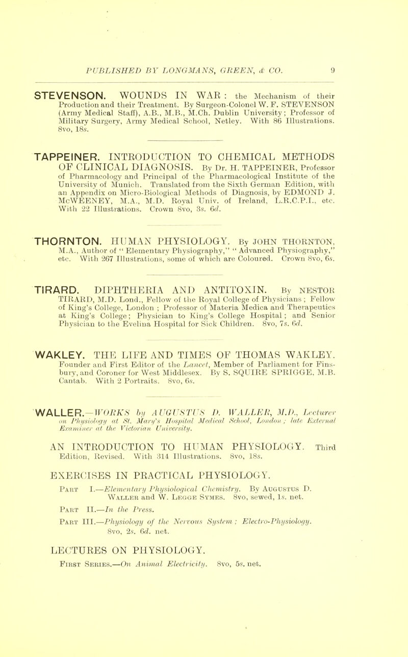 STEVENSON. WOUNDS IN WAE : the Mechanism of their Production and their Treatment. By Surgeon-Colonel W. P. STEVENSON (Army Medical Stafi), A.B., M.B., M.Ch. Dublin University; Professor of Military Surgery, Army Medical School, Netley. With 86 Illustrations. 8vo, IBs. TAPPEINER. INTEODUCTION TO CHEMICAL METHODS OF CLINICAL DIAGNOSIS. By Dr. H. TAPPEINER, Professor of Pharmacology and Principal of the Pliarmaoological Institute of the University of Munich. Translated from the Sixth German Edition, with an Appendix on Micro-Biological ]\Iethods of Diagnosis, by EDMOND J. McWEENEY, M.A., M.D. Royal Univ. of Ireland, L.R.C.P.I., etc. Witli 22 Illustrations. Crown 8vo, 3.s. 6fZ. THORNTON. HUMAN PHYSIOLOGY. By JOHN Thornton, M.A., Author of  Elementary Physiography,  Advanced Physiography, etc. With 267 Illustrations, some of which are Coloured. Crown Svo, 6.s. TIRARD. DIPHTHEEIA AND ANTITOXIN. By NESTOR TIKARD, M.D. Lond., Fellow of the Royal College of Physicians ; Fellow of King's College, Loudon ; Professor of Materia Medica and Therapeutics at King's College; Physician to King's College Hospital; and Senior Physician to the Evelina Hospital for Sick Children. Svo, 7s. M. WAKLEY. THE LIFE AND TIMES OF THOMAS WAKLEY. Pounder and First Editor of the Lancet, Member of Parliament for Fins- bury, and Coroner for West Middlesex. By S. SQUIRE SPRIGGE, M.B. Cantab. With 2 Portraits. Svo, 6.s. WALLER. —iroii'A',S' by AUGUSTUS T). WALLER, M.D., Lecturer nn I'lijisiolor/y at St. Mwrifst HDnpittd AlaUral School, London ; late lixternal Exoiiiiiier nt the Victorian Universitj/. AN INTEODUCTION TO HUMAN PHYSIOLOGY. Third Edition, Revised. With 814; Illustrations. Svo, ISs. EXEECISES IN PEACTICAL PHYSIOLOGY. Part I.—Elementary I'hysiological Chemistry. By Augustus D. Waller and W. Leggb Symes. Svo, sewed, Is. net. Part II.—hi the Press. Part III.—Physiology of the Nervous System ; Electro-Physiology. 8vo, 2s. 6rf. net. LECTUEES ON PHYSIOLOGY. First Series.—On Anitnal Electricity. 8vo, 5s. net.