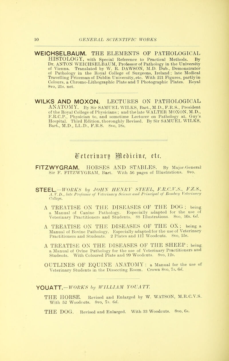 WEICHSELBAUM. THE ELEMENTS OF PATHOLOGICAL HISTOLOGY, with Special Reference to Practical Methods. By Dr. ANTON WEICHSELBAUM, Professor of Pathology in the University of Vienna. Translated by W. R. DAWSON, M.D. Dub., Demonstrator of Pathology in the Royal College of Surgeons, Ireland ; late Medical Travelling Prizeman of Dublin University, etc. With 221 Figures, partly in Colours, a Chromo-Lithographic Plate and 7 Photographic Plates. Royal 8vo, 21s. net. WILKS AND MOXON. LECTURES ON PATHOLOGICAL ANATOMY. By Sir SAMUEL WILKS, Bart., M.D., F.R.S., President of the Royal College of Physicians ; and the late WALTER MOXON, M.D., F.R.C.P., Physician to, and sometime Lecturer on Pathology at, Guy's Hospital. Third Edition, thoroughly Revised. By Sir SAMUEL WILKS, Bart., M.D., LL.D., F.R.S. 8vo, 18s. f^Jtcriuiiri) Pcbicinc, etc. FITZWYGRAM. HORSES AND STABLES. By Major-General' Sir F. FITZWYGRAM, Bart. With 56 pages of Illustrations. 8vo. STEEL—WOBKS by JOHN HENBY STEEL, F.E.C.V.S., F.Z.8.,. A.V.D., late Professor of Veterinary Science and Principal of Bombay Veterinary College. A TREATISE ON THE DISEASES OF THE DOG ; being a Manual of Canine Pathology. Especially adapted for the use of Veterinary Practitioners and Students. 88 Illustrations. 8vo, 10s. 6fZ. A TREATISE ON THE DISEASES OF THE OX; being a Manual of Bovine Pathology. Especially adapted for the use of Veterinary Practitioners and Students. 2 Plates and 117 Woodcuts. 8vo, 15s. A TREATISE ON THE DISEASES OF THE SHEEP ; being, a Manual of Ovine Pathology for the use of Veterinary Practitioners and Students. With Coloured Plate and 99 Woodcuts. 8vo, 12s. OUTLINES OF EQUINE ANATOMY : a Manual for the use of Veterinary Students in the Dissecting Room. Crown 8vo, 7s. Qcl. ^OUIkTT—WORKS by WILLIAM YOU ATT. THE HORSE. Revised and Enlarged by W. WATSON, M.R.C.V.S.. With 52 Woodcuts. 8vo, la. 6d. THE DOG. Revised and Enlarged. With 33 Woodcuts. 8vo, 6s.
