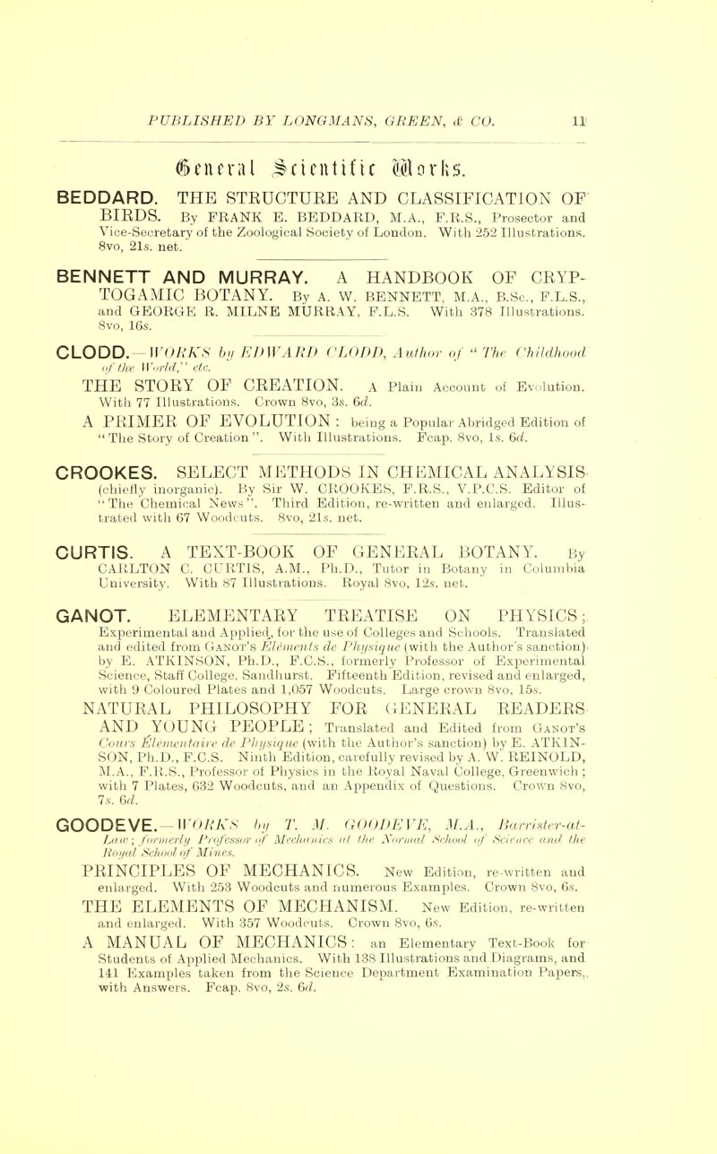 General .Scientific Sorhs. BEDDARD. THE STRUCTUEE AND CLASSIFICATION OF BIRDS. By FRANK E. BEDDARD, M.A., F.R.S., Prosector and Vice-Secretary of the Zoological Society of London. With 252 Illustrations. 8vo, 21s. net. BENNETT AND MURRAY. A HANDBOOK OF CRYP- TOGAMIC BOTANY. By a. W. BENNETT, M.A., B.Sc, F.L.S., and GEORGE R. MILNE MURRAY, F.L.S. With 378 Illustrations. 8vo, 16.S. CLODD. -IIVy/.7v',S bii EDWARD CLODD, Author of  Thr Childhood nftke Wnriar etc. THE STORY OF CREATION. a Plain Account of Ev.-lution. Witli 77 Illustrations. Crown 8vo, 3s. 6cZ. A PRIMER OF EVOLUTION: being a Popular Abridged Edition of The Story of Creation. With Illustrations. Fcap. 8vo, Is. &d. CROOKES. SELECT METHODS IN CHEMICAL ANALYSIS. (chietly inorganic). By Sir W. CROOKES, F.R.S., V.P.C.S. Editor of The Chemical News. Third Edition, re-written and enlarged. Illus- trated with 67 Woodcuts. 8vo, 21s. net. CURTIS. A TEXT-BOOK OF GENERAL BOTANY. By CAiiLTON C. CURTIS, A.M., Ph.D., Tutor in Botany in Columbia University. With 87 Illustrations. Royal Svo, 12s. net. GANOT. ELEMENTARY TREATISE ON PHYSICS; Experimental and Applied,, for the use of Colleges and Schools. Translated and edited fi'om Ganot's Elements dc Physique (with the Author's sanction)i by E. ATKINSON, Ph.D., F.C.S., formerly Professor of Experimental Science, Staff College, Sandhurst. Fifteenth Edition, revised and enlarged, with 9 Coloured Plates and 1,057 Woodcuts. Large crown Svo, 15s. NATURAL PHILOSOPHY FOR GENERAL READERS AND YOUNG PEOPLE ; Translated and Edited from Ganot's Conrs iSliniu'iitaire dc Plii/siqiii' (with the Author's sanction) by E. ATKIN- SON, Ph.D., F.C.S. Ninth Edition, carefully revised by A. W. REINOLD, M.A., P.U.S., Professor of Physics in the Royal Naval College, Greenwich ; with 7 Plates, 632 Woodcuts, and an Appendix of Questions. Crown 8vo, 7.V. (>d. GOODEVE.—iro/.'A'.s 1,11 T. M. aOODEVK, M.A., Burri'ster-at- Liiir -^ fin-iiicrlii Prnfessor iif Mi'chdiiks at ttic jynniKil Si-luuil nf Science and tlie liinl.ll'Sellout of Minoi. PRINCIPLES OF MECHANICS. New Edition, re-written and enlarged. With 253 Woodcuts and numerous Examples. Crown 8vo, 6s. THE ELEMENTS OF MECHANISM. New Edition, re-written and enlarged. With 357 Woodcuts. Crown Svo, 6s. A MANUAL OF MECHANICS: an Elementary Text-Book for Students of Applied Mechanics. With 138 Illustrations and Diagrams, and 141 Examples taken from the Science Department Examination Papers,, with Answers. Fcap. Svo, 2s. 6(Z.