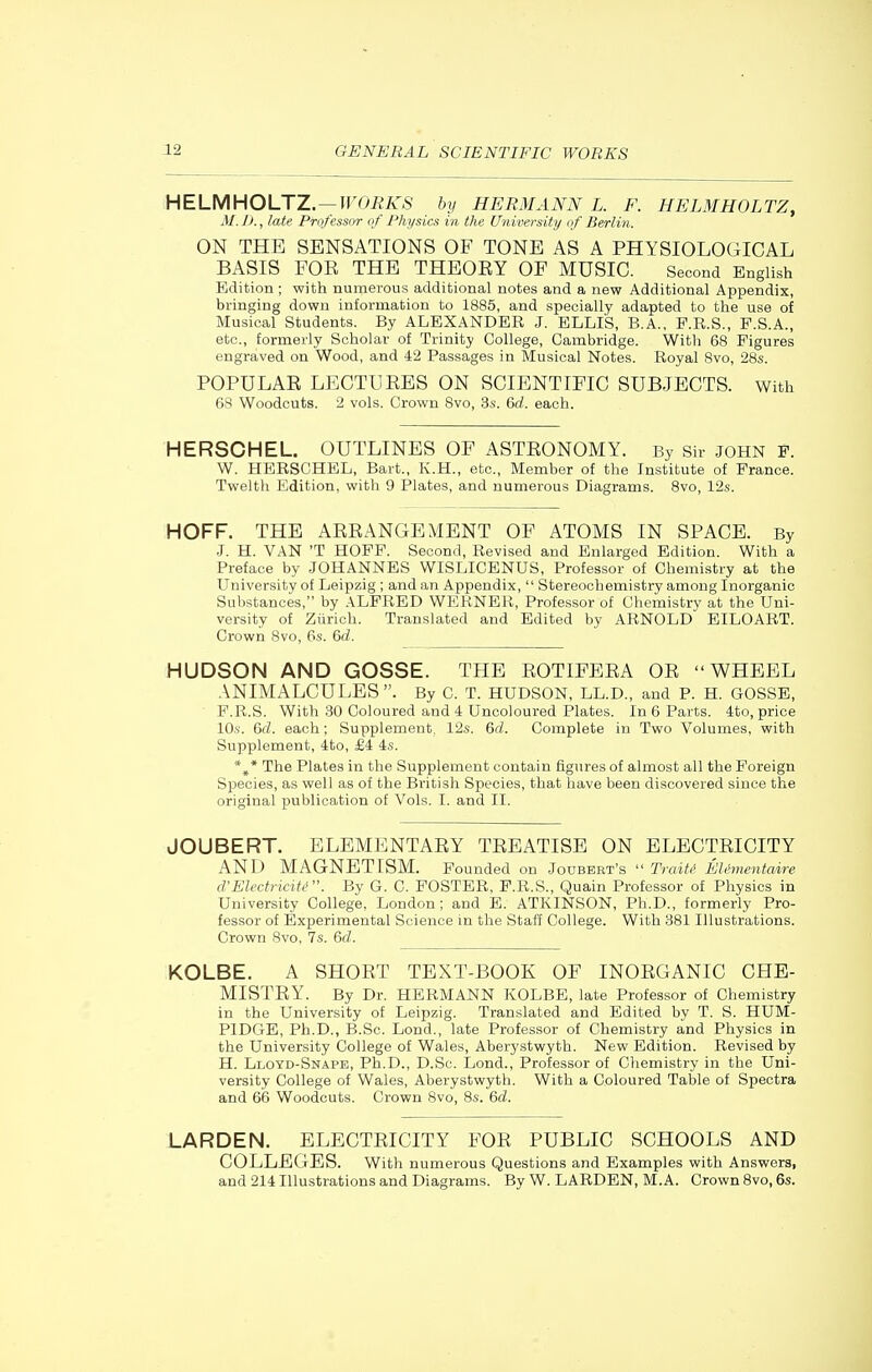 HEiMHOUZ.—WORKS by HERMANN L. F. HELMHOLTZ, M. J J., late Professor of Physics in the University of Berlin. ON THE SENSATIONS OF TONE AS A PHYSIOLOGICAL BASIS FOE THE THEOEY OF MUSIC. Second English Edition; with numerous additional notes and a new Additional Appendix, bringing down information to 1885, and specially adapted to the use of Musical Students. By ALEXANDER J. ELLIS, B.A., F.R.S., F.S.A., etc., formerly Scholar of Trinity College, Cambridge. With 68 Figures engraved on Wood, and 42 Passages in Musical Notes. Royal 8vo, 28s. POPULAE LEGTUEES ON SCIENTIFIC SUBJECTS. With 68 Woodcuts. 2 vols. Crown 8vo, 3s. &d. each. HERSCHEL. OUTLINES OF ASTEONOMY. By Sir John F. W. HERSCHEL, Bart., K.H., etc.. Member of the Institute of France. Twelth Edition, with 9 Plates, and numerous Diagrams. 8vo, 12s. HOFF. THE AEEANGEMENT OF ATOMS IN SPACE. By J. H. VAN 'T HOFF. Second, Revised and Enlarged Edition. With a Preface by JOHANNES WISLICENUS, Professor of Chemistry at the University of Leipzig ; and an Appendix,  Stereochemistry among Inorganic Substances, by ALFRED WERNER, Professor of Chemistry at the Uni- versity of Ziirich. Translated and Edited by ARNOLD EILOART. Crown 8vo, 6s. 6d. HUDSON AND GOSSE. THE EOTIFEEA OE WHEEL ANIMALCULES. By C. T. HUDSON, LL.D., and P. H. GOSSE, F.R.S. With 30 Coloured and 4 Uncoloured Plates. In 6 Parts. 4to, price 10s. 6(Z. each; Supplement. 12s. Qd. Complete in Two Volumes, with Supplement, 4to, £4 4s. * The Plates in the Supplement contain figures of almost all the Foreign Species, as well as of the British Species, that have been discovered since the original publication of Vols. I. and II. JOUBERT. BLEMENTAEY TEEATISE ON ELECTEICITY AND MAGNETISM. Pounded on Joubert's Trait,' El ementaire d'Eledricite. By G. C. FOSTER, F.R.S., Quain Professor of Physics in University College, London; and E. ATKINSON, Ph.D., formerly Pro- fessor of Experimental Science in the Staff College. With 881 Illustrations. Crown 8vo. 7s. 6d. KOLBE. A SHOET TEXT-BOOK OF INOEGANIC CHB- MISTEY. By Dr. HERMANN KOLBE, late Professor of Chemistry in the University of Leipzig. Translated and Edited by T. S. HUM- PIDGE, Ph.D., B.Sc. Lond., late Professor of Chemistry and Physics in the University College of Wales, Aberystwyth. New Edition. Revised by H. Lloyd-Snape, Ph.D., D.Sc. Lond., Professor of Chemistry in the Uni- versity College of Wales, Aberystwyth. With a Coloured Table of Spectra and 66 Woodcuts. Crown 8vo, 8s. 6d. LARDEN. ELECTEICITY FOE PUBLIC SCHOOLS AND COLLEGES. With numerous Questions and Examples with Answers, and 214 Illustrations and Diagrams. By W. LARDEN, M.A. Crown 8vo, 6s.