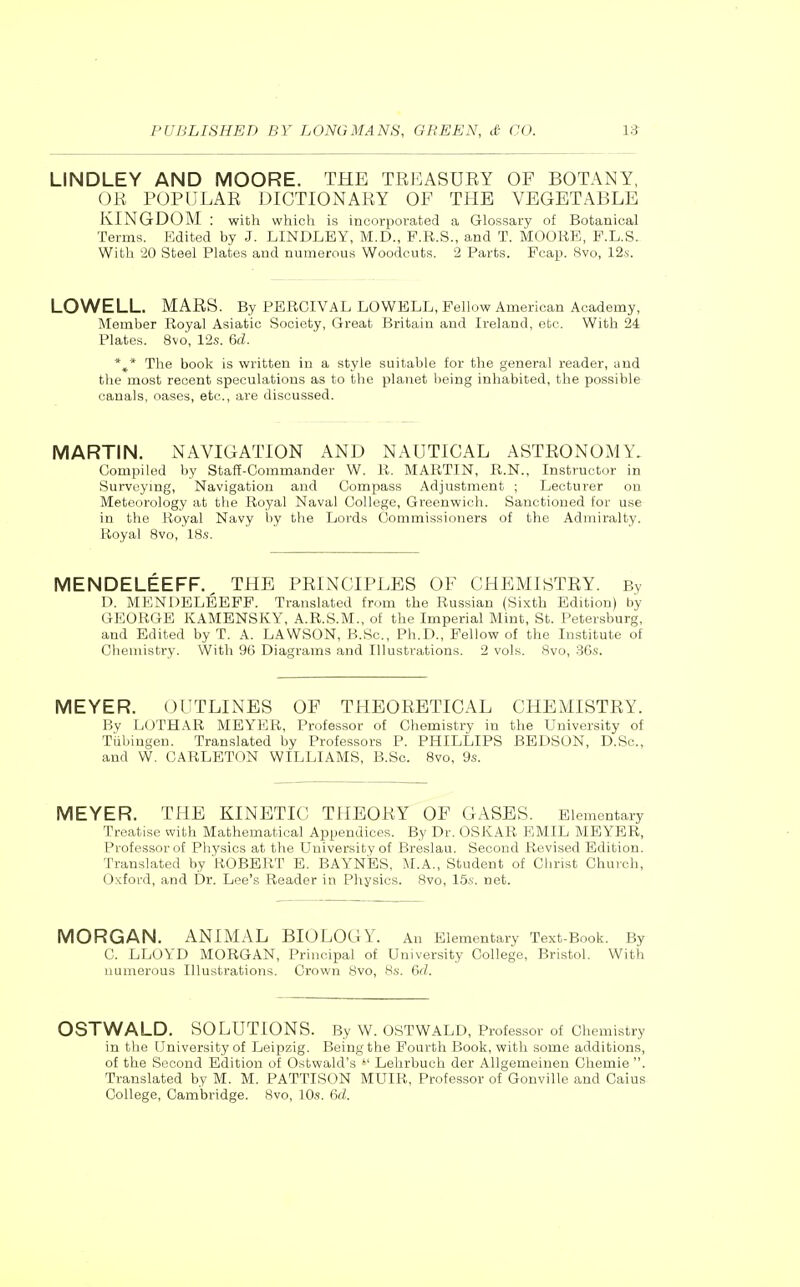 LINDLEY AND MOORE. THE TREASURY OF BOTANY, OR POPULAR DICTIONARY OF THE VEGETABLE KINGDOM : with which is incorporated a Glossary of Botanical Terms. Edited by J. LINDLEY, M.D., F.R.S., and T. MOORE, F.L.S. With 20 Steel Plates and numerous Woodcuts. 2 Parts. Fcap. 8vo, 12s. LOWELL. MARS. By PERCIVAL LOWBLL, Fellow American Academy, Member Royal Asiatic Society, Great Britain and Ireland, etc. With 24 Plates. 8vo, 12s. 6d. *^* The book is written in a style suitable for the general reader, and the most recent speculations as to the planet being inhabited, the possible canals, oases, etc., are discussed. MARTIN. NAVIGATION AND NAUTICAL ASTRONOMY. Uompilod by Staff-Commander W. R. MARTIN, R.N., Instructor in Survcymg, Navigation and Compass Adjustment ; Lecturer on Meteorology at the Royal Naval College, Greenwich. Sanctioned for use in the Royal Navy by the Lords Commissioners of the Admiralty. Royal 8vo, 18.s. MENDELEEFF.^ THE PRINCIPLES OF CHEMISTRY. By D. MENDELEEFF. Translated from the Russian (Sixth Edition) by GEORGE KAMENSKY, A.R.S.M., of the Imperial Mint, St. Petersburg, and Edited by T. A. LAWSON, B.Sc, Ph.D., Fellow of the Institute of Chemistry. With 96 Diagrams and Illustrations. 2 vols. 8vo, 36s. MEYER. OUTLINES OF THEORETICAL CHEMISTRY. By LOTHAR MEYER, Professor of Chemistry in the University of Tiibingen. Translated by Professors P. PHILLIPS BEDSON, D.Sc, and W. CARLETON WILLIAMS, B.Sc. 8vo, 9s. MEYER. THE KINETIC THEORY OF GASES. Elementary Treatise with Mathematical Appendices. By Dr. OSKAR EMIL MEYER, Professorof Physics at the University of Breslau. Second Revised Edition. Translated by ROBERT E. BAYNES, M.A., Student of Christ Church, Oxford, and Dr. Lee's Reader in Physics. 8vo, 15i. net. MORGAN. ANIMAL BIOLOGY. An Elementary Text-Book. By C. LLOYD MORGAN, Principal of University College, Bristol. With numerous Illustrations. Crown Svo, Hs. 6d. OSTWALD. SOLUTIONS. By W. OSTWALD, Professor of Chemistry in the University of Leipzig. Being the Fourth Book, with some additions, of the Second Edition of Ostwald's *' Lehrbuch der Allgemeinen Ghemie . Translated by M. M. PATTISON MUIR, Professor of Gonville and Cains College, Cambridge. Svo, 10s. 6d.