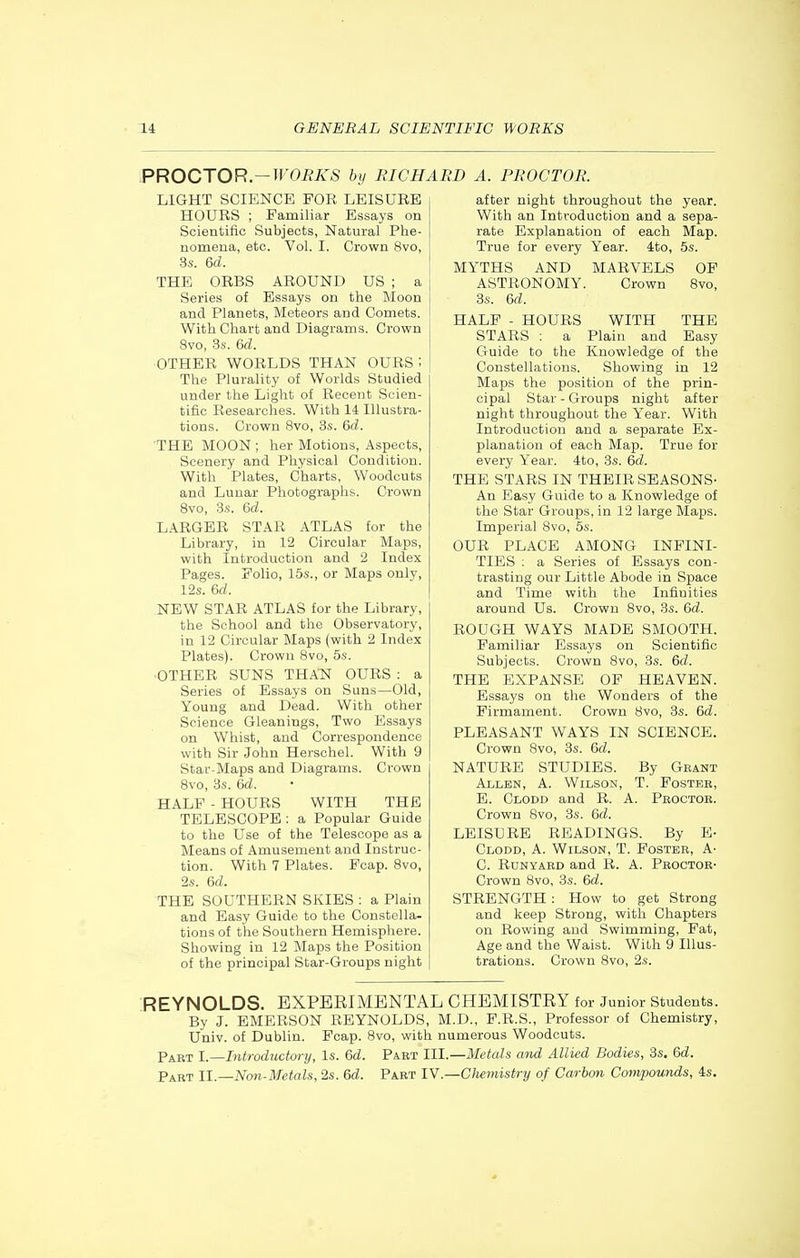 PROCTOR—WORKS by RICHARD A. PROCTOR. LIGHT SCIENCE FOR LEISURE HOURS ; Familiar Essays on Scientific Subjects, Natural Phe- nomena, etc. Vol. I. Crown 8vo, 3s. 6d. THE ORBS AROUND US ; a Series of Essays on the Moon and Planets, Meteors and Comets. With Chart and Diagrams. Crown 8vo, .3s. &d. ■OTHER WORLDS THAN OURS I The Plurality of Worlds Studied under the Light of Recent Scien- tific Researches. With 14 Illustra- tions. Crown 8vo, 3s. &d. 'THE MOON ; her Motions, Aspects, Scenery and Physical Condition. With Plates, Charts, Woodcuts and Lunar Photographs. Crown Svo, 3s. 6d. LARGER STAR ATLAS for the Library, in 12 Circular Maps, with Introduction and 2 Index Pages. Folio, 15s., or Maps only, 12s. 6d. NEW STAR ATLAS for the Library, the School and the Observatory, in 12 Circular Maps (with 2 Index Plates). Crown Svo, 6s. OTHER SUNS THATSf OURS : a Series of Essays on Suns—Old, Young and Dead. With other Science Gleanings, Two Essays on Whist, and Correspondence with Sir John Herschel. With 9 Star-Maps and Diagrams. Crown Svo, 3s. Qd. HALF - HOURS WITH THE TELESCOPE : a Popular Guide to the Use of the Telescope as a Means of Amusement and Instruc- tion. With 7 Plates. Fcap. Svo, 2s. &d. THE SOUTHERN SKIES : a Plain and Easy Guide to the Constella- tions of the Southern Hemisphere. Sliowing in 12 Maps the Position of the principal Star-Groups night after night throughout the year. With an Introduction and a sepa- rate Explanation of each Map. True for every Year. 4to, 5s. MYTHS AND MARVELS OF ASTRONOMY. Crown Svo, 3s. &d. HALF - HOURS WITH THE STARS : a Plain and Easy Guide to the Knowledge of the Constellations. Showing in 12 Maps the position of the prin- cipal Star - Groups niglit after night throughout the Year. With Introduction and a separate Ex- planation of each Map. True for every Year. 4to, 3s. 6d. THE STARS IN THEIR SEASONS- An Easy Guide to a Knowledge of the Star Groups, in 12 large Maps. Imperial Svo, 5s. OUR PLACE AMONG INFINI- TIES ; a Series of Essays con- trasting our Little Abode in Space and Time with the Infinities around Us. Crown Svo, 3s. 6d. ROUGH WAYS MADE SMOOTH. Familiar Essays on Scientific Subjects. Crown Svo, 3s. &d. THE EXPANSE OF HEAVEN. Essays on the Wonders of the Firmament. Crown Svo, 3s. &d. PLEASANT WAYS IN SCIENCE. Crown Svo, 3s. Qd. NATURE STUDIES. By Grant Allen, A. Wilson, T. Fostbb, E. Clodd and R. A. Pboctoe. Crown Svo, 3s. 6d. LEISURE READINGS. By E- Clodd, A. Wilson, T. Fosteb, A- C. RuNYAED and R. A. Pboctoe- Crown Svo, 3s. &d. STRENGTH : How to get Strong and keep Strong, with Chapters on Rowing and Swimming, Fat, Age and the Waist. With 9 Illus- trations. Crown Svo, 2s. REYNOLDS. EXPEEIMENTAL CHEMISTRY for Junior students. By J. EMERSON REYNOLDS, M.D., F.R.S., Professor of Chemistry, Univ. of Dublin. Fcap. Svo, with numerous Woodcuts. Part I.—Introductwy, Is. &d. Pabt III.—Metals and Allied Bodies, 3s. &d. Part 11.—Ncm-Metals, 2s. &d. Paet 1Y.—CJiemistry of Carbon Compounds, 4s.