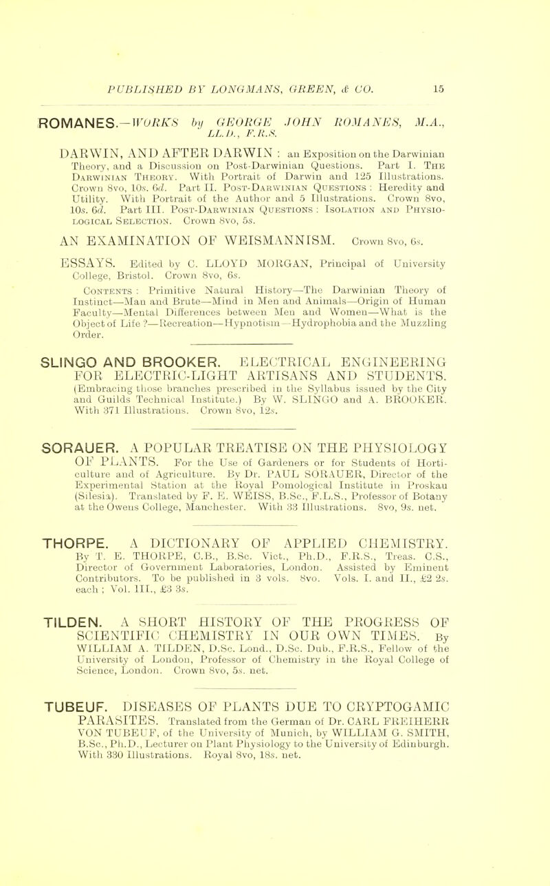 ROMANES—WORKS by GEORGPJ JOHN ROMANJ^S, M.A., LL.I)., F.R.S. DAEWIN, AND AFTER DARWIN : an Exposition on the Darwinian Theory, and a Discussion on Post-Darwinian Questions. Part I. The Darwinian Theory. Witli Portrait of Darwin and 125 Illustrations. Crown 8vo, lO.s. &d. Part II. Post-Darwinian Questions ; Heredity and Utility. With Portrait of the Author and 5 Illustrations. Crown 8vo, 10.S. &d. Part III. Post-Darwinian Questions : Isolation and Physio- logical Selection. Crown Hvo, 5s. AN EXAMINATION OF WEISMANNISiM. Crown 8vo, 6s. ESSAYS. Edited by C. LLOYD MOllGAN, Principal of University College, Bristol. Crown 8vo, 6s. Contents : Primitive Natural History—The Darwinian Theory of Instinct—Man and Brute—Mind in Men and Animals—Origin of Human Faculty—Mental Differences between Men and Women—What is the Object of Life '?—fiecreation—Hypnotism—Hydrophobia and the Muzzling Order. SLINGO AND BROOKER. ELECTRICAL ENGINEERING FOR ELECTRIC-LIGHT ARTISANS AND STUDENTS. (Embracing those branches prescribed in the Syllabus issued by the City and Guilds Technical Institute.) By W. SLliSfGO and A. BROOKER. With 371 Illustrations. Crown 8vo, 12i-. SORAUER. A POPULAR TREATISE ON THE PHYSIOLOGY OF PLANTS. For the Use of Gardeners or for Students of Horti- culture and of Agriculture. By Dr. PAUL SORAUBR, Director of the Experimental Station at the Royal Pomological Institute in Proskau (Silesia). Translated by F. E. WEISS, B.Sc, F.L.S., Professor of Botany at the Owens College, Manchester. With 33 Illustrations. 8vo, 9.s. net. THORPE. A DICTIONARY OF APPLIED CHEMISTRY. By T. E. THORPE, C.B., B.Sc. Vict., Ph.D., F.R.S., Treas. C.S., Director of Government Laboratories, London. Assisted by Eminent Contributors. To be published in 3 vols. 8vo. Vols. I. and II., i;2 2s. each ; Vol. III., £3 3s. TILDEN. A SHORT HISTORY OF THE PROGRESS OF SCIENTIFIC CHEMISTRY IN OUR OWN TIMES. By WILLIAM A. TILDEN, D.So. Lond., D.Sc. Dab., F.R.S., Fellow of the University of London, Professor of Chemistry in the Royal College of Science, London. Crown Bvo, 5s. net. TUBEUF. DISEASES OF PLANTS DUE TO CRYPTOGAMIC PARASITES. Translated from the German of Dr. CARL PREIHERR VON TUBEUF, of the University of Munich, by WILLIAM G. SMITH, B.Sc, Ph.D., Lecturer on Plant Physiology to the University of Edinburgh. With 330 Illustrations. Royal 8vo, 18s. net.