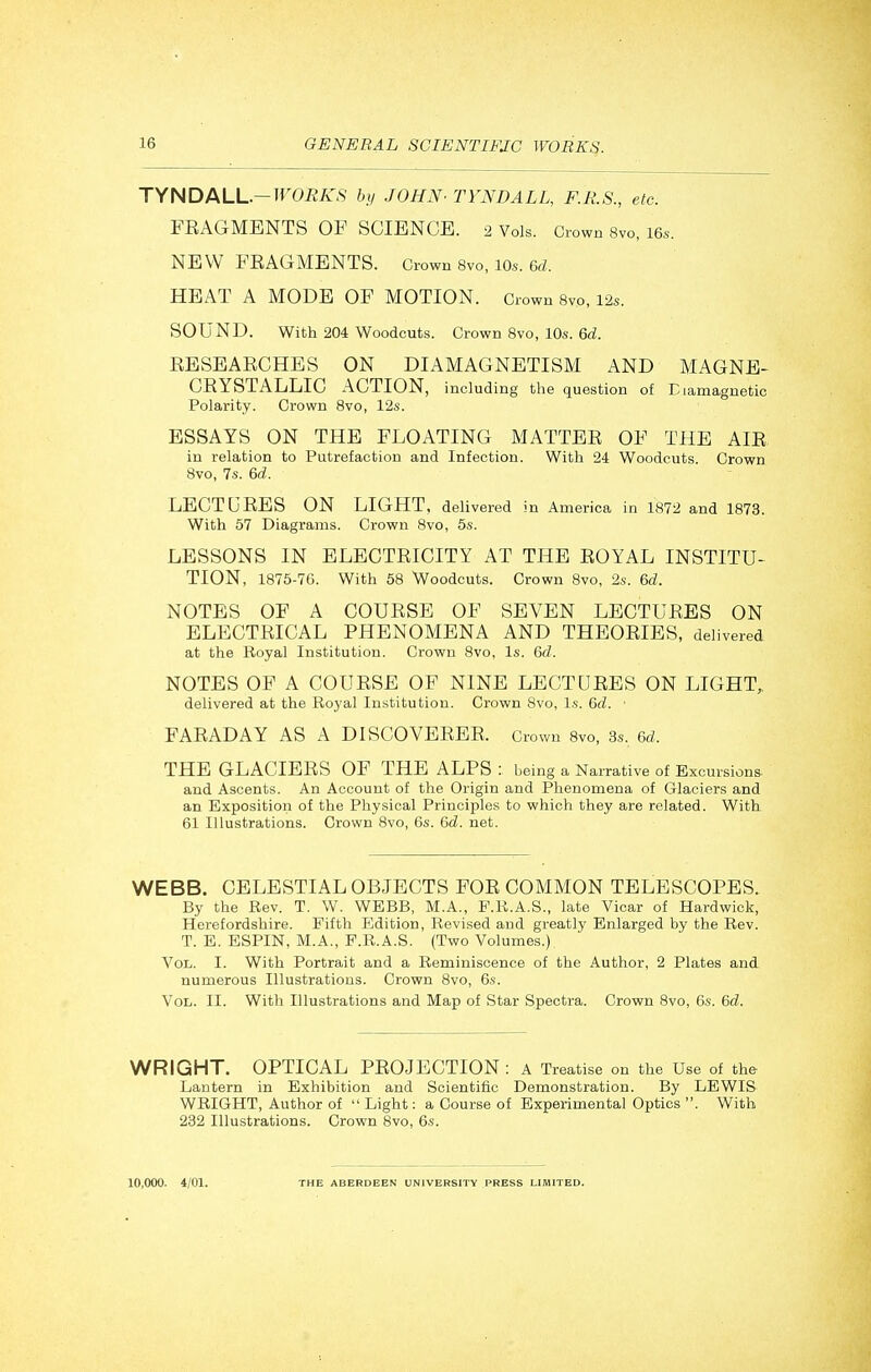 TyNDALL.-WORKS by JOHN' TYNDALL, F.R.S., etc. FEAGMENTS OF SCIENCE. 2 Vols. Crown 8vo, 16.. NEW FEAGMENTS. Grown 8vo, 10s. 6d. HEAT A MODE OF MOTION. Crown 8vo, 12s. SOUND. With 204 Woodcuts. Crown Svo, 10s. 6d. EESEAECHES ON DIAMAGNETISM AND MAGNE- CEYSTALLIC ACTION, including the question of Eiamagnetic Polarity. Crown Svo, 12s. ESSAYS ON THE FLOATING MATTEE OF THE AIE in relation to Putrefaction and Infection. With 24 Woodcuts. Crown Svo, 7s. 6d. LECTCEES ON LIGHT, delivered in America in 1872 and 1873. With 57 Diagrams. Crown Svo, 5s. LESSONS IN ELECTEICITY AT THE EOYAL INSTITU- TION, 1875-76. With 58 Woodcuts. Crown Svo, 2s. 6d. NOTES OF A COUESE OF SEVEN LECTUEES ON ELECTEICAL PHENOMENA AND THEOEIES, delivered at the Boyal Institution. Crown Svo, Is. 6d. NOTES OF A COUESE OF NINE LECTUEES ON LIGHT,, delivered at the Royal Institution. Crown Svo, l.s. 6d. ■ FAEADAY AS A DISCOVEEEE. Crown 8vo, 3s. 6d. THE GLACIEES OF THE ALPS : being a Narrative of Excursions, and Ascents. An Account of the Origin and Phenomena of Glaciers and an Exposition of the Physical Principles to which they are related. With 61 Illustrations. Crown Svo, 6s. 6d. net. WEBB. CELESTIAL OBJECTS FOE COMMON TELESCOPES. By the Rev. T. W. WEBB, M.A., F.R.A.S., late Vicar of Hardwick, Herefordshire. Fifth Edition, Revised and greatly Enlarged by the Rev. T. E. ESPIN, M.A., P.R.A.S. (Two Volumes.) Vol. I. With Portrait and a Reminiscence of the Author, 2 Plates and numerous Illustrations. Crown Svo, 6.s-. Vol. II. With Illustrations and Map of Star Spectra. Crown Svo, 6s. 6d. WRIGHT. OPTICAL PEOJECTION : A Treatise on the Use of the Lantern in Exhibition and Scientific Demonstration. By LEWIS WRIGHT, Author of  Light: a Course of Experimental Optics . With 232 Illustrations. Crown Svo, 6s. 10,000. 4/01.