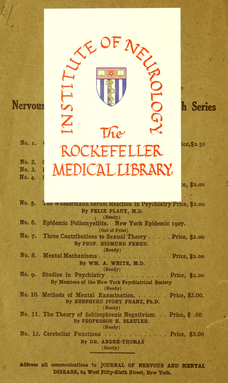 Nervous -4 BiDCKEFELim ice,$2.5o Series ;e, $2.00 in^serum Keaction in FsycnratryPrice, $2.00 By FELIX PLAUT, M.D. I (Ready) No. 6. Epidemic Poliomyelitis. New York Epidemic 1907. (Out of Print) No. 7. Three Contributions to Sexual Theory . . . . . Price, $2.00 By PROF. SIGMUND FREUD. (Ready) No. 8. Mental Mechanisms Price, $2.00 By WM. A. WHITE, M.D. (Rea^y) No. 9. Studies in Psychiatry. Price, $2.00 By Members of the New York Psychiatrical Society (Ready) No. 10. Methods of Mental Examination Price, $2.00. By SHEPHERD IVORY FRANZ, Ph.D. (Ready) No. 11. The Theory of Schizophrenic Negativism. . . Price, $ .60. By PROFESSOR E. BLEULER. (Ready) No. 12. Cerebellar Functions Price, $3.00 By DR. ANDRE-THOMAS (Ready) Address all communications to JOURNAL OF NERVOUS AND MENTAL DISEASE, 64 West Fifty-Sixth Street, New York.