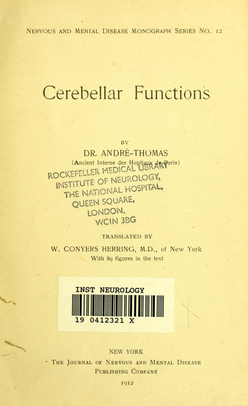 Cerebellar Functions DR. ANDRE-THOMAS (Ancient Interne des HoDitaiuc dfe'^aris) .r^riiTP^WiK MEDICAL \Mm neurology. The NWONAU HOSPITAL. QUEEN SQUARE. LONDON, VVCIN 3BG TRANSLATED BY W. CONYERS HERRING, M.D., of New York With 89 figures in the text INST NEUROLOGY 041232 X NEW YORK ' The Journal of Nervous and Mental Disease Publishing Company 1912