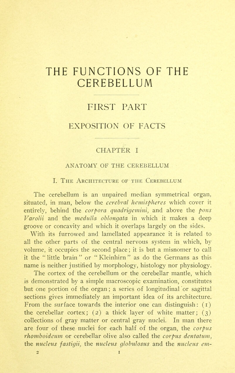 THE FUNCTIONS OF THE CEREBELLUM FIRST PART EXPOSITION OF FACTS CHAPTER I ANATOMY OF THE CEREBELLUM I. The Architecture of the Cerebellum The cerebellum is an unpaired median symmetrical organ, situated, in man, below the cerebral hemispheres which cover it entirely, behind the corpora quadrigemini, and above the pons Varolii and the medulla oblongata in which it makes a deep groove or concavity and which it overlaps largely on the sides. With its furrowed and lamellated appearance it is related to all the other parts of the central nervous system in which, by volume, it occupies the second place; it is but a misnomer to call it the  little brain  or Kleinhirn  as do the Germans as this name is neither justified by morphology, histology nor physiology. The cortex of the cerebellum or the cerebellar mantle, which is demonstrated by a simple macroscopic examination, constitutes but one portion of the organ; a series of longitudinal or sagittal sections gives immediately an important idea of its architecture. From the surface towards the interior one can distinguish: (i) the cerebellar cortex; (2) a thick layer of white matter; (3) collections of gray matter or central gray nuclei. In man there are four of these nuclei for each half of the organ, the corpus rhomboideiim or cerebellar olive also called the corpus dentatum, the nucleus fastigii, the nucleus globulosus and the nucleus em-