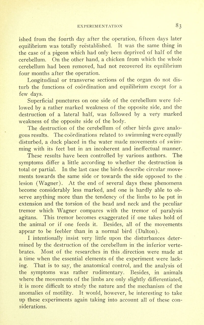 ished from the fourth day after the operation, fifteen days later equilibrium was totally reestablished. It was the same thing in the case of a pigeon which had only been deprived of half of the cerebellum. On the other hand, a chicken from which the whole cerebellum had been removed, had not recovered its equilibrium four months after the operation. Longitudinal or transverse sections of the organ do not dis- turb the functions of coordination and equilibrium except for a few days. Superficial punctures on one side of the cerebellum were fol- lowed by a rather marked weakness of the opposite side, and the destruction of a lateral half, was followed by a very marked weakness of the opposite side of the body. The destruction of the cerebellum^ of other birds gave analo- gous results. The coordinations related to swimming were equally disturbed, a duck placed in the water made movements of swim- ming with its feet but in an incoherent and ineffectual manner. These results have been controlled by various authors. The symptoms dififer a little according to whether the destruction is total or partial. In the last case the birds describe circular move- ments towards the same side or towards the side opposed to the lesion (Wagner). At the end of several days these phenomena become considerably less marked, and one is hardly able to ob- serve anything more than the tendency of the limbs to be put in extension and the torsion of the head and neck and the peculiar tremor which Wagner compares with the tremor of paralysis agitans. This tremor becomes exaggerated if one takes hold of the animal or if one feeds it. Besides, all of the movements appear to be feebler than in a normal bird (Dalton). I intentionally insist very little upon the disturbances deter- mined by the destruction of the cerebellum in the inferior verte- brates. Most of the researches in this .direction were made at a time when the essential elements of the experiment were lack- ing. That is to say, the anatomical control, and the analysis of the symptoms was rather rudimentary. Besides, in animals where the movements of the limbs are only slightly differentiated, it is more difficult to study the nature and the mechanism of the anomalies of motility. It would, however, be interesting to take up these experiments again taking into account all of these con- siderations.