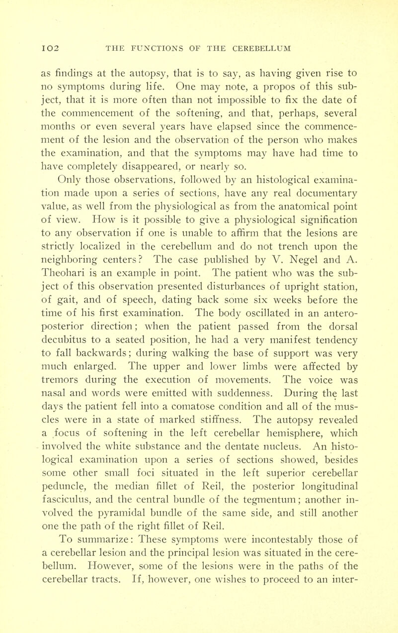 as findings at the autopsy, that is to say, as having given rise to no symptoms during life. One may note, a propos of this sub- ject, that it is more often than not impossible to fix the date of the commencement of the softening, and that, perhaps, several months or even several years have elapsed since the commence- ment of the lesion and the observation of the person who makes the examination, and that the symptoms may have had time to have completely disappeared, or nearly so. Only those observations, followed by an histological examina- tion made upon a series of sections, have any real documentary value, as well from the physiological as from the anatomical point of view. How is it possible to give a physiological signification to any observation if one is unable to afiirm that the lesions are strictly localized in the cerebellum and do not trench upon the neighboring centers? The case published by V. Negel and A. Theohari is an example in point. The patient who was the sub- ject of this observation presented disturbances of upright station, of gait, and of speech, dating back some six weeks before the time of his first examination. The body oscillated in an antero- posterior direction; when the patient passed from the dorsal decubitus to a seated position, he had a very manifest tendency to fall backwards; during walking the base of support was very much enlarged. The upper and lower limbs were affected by tremors during the execution of movements. The voice was nasal and words were emitted with suddenness. During the last days the patient fell into a comatose condition and all of the mus- cles were in a state of marked stiffness. The autopsy revealed a focus of softening in the left cerebellar hemisphere, which involved the white substance and the dentate nucleus. An histo- logical examination upon a series of sections showed, besides some other small foci situated in the left superior cerebellar peduncle, the median fillet of Reil, the posterior longitudinal fasciculus, and the central bundle of the tegmentum; another in- volved the pyramidal bundle of the same side, and still another one the path of the right fillet of Reil. To summarize: These symptoms were incontestably those of a cerebellar lesion and the principal lesion was situated in the cere- bellum. However, some of the lesions were in the paths of the cerebellar tracts. H, however, one wishes to proceed to an inter-