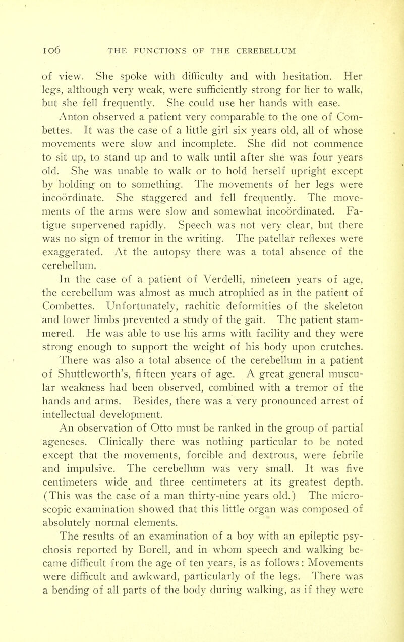 of view. She spoke with difficulty and with hesitation. Her legs, although very weak, were sufficiently strong for her to walk, but she fell frequently. She could use her hands with ease. Anton observed a patient very comparable to the one of Com- bettes. It was the case of a little girl six years old, all of whose movements were slow and incomplete. She did not commence to sit up, to stand up and to walk until after she was four years old. She was unable to walk or to hold herself upright except by holding on to something. The movements of her legs were incoordinate. She staggered and fell frequently. The move- ments of the arms were slow and somewhat incoordinated. Fa- tigue supervened rapidly. Speech was not very clear, but there was no sign of tremor in the writing. The patellar reflexes were exaggerated. At the autopsy there was a total absence of the cerebellum. In the case of a patient of Verdelli, nineteen years of age, the cerebellum was almost as much atrophied as in the patient of Combettes. Unfortunately, rachitic deformities of the skeleton and lower limbs prevented a study of the gait. The patient stam- mered. He was able to use his arms with facility and they were strong enough to support the weight of his body upon crutches. There was also a total absence of the cerebellum in a patient of Shuttleworth's, fifteen years of age. A great general muscu- lar weakness had been observed, combined with a tremor of the hands and arms. Besides, there was a very pronounced arrest of intellectual development. An observation of Otto must be ranked in the group of partial ageneses. Clinically there was nothing particular to be noted except that the movements, forcible and dextrous, were febrile and impulsive. The cerebellum was very small. It was five centimeters wide and three centimeters at its greatest depth. (This was the case of a man thirty-nine years old.) The micro- scopic examination showed that this little organ was composed of absolutely normal elements. The results of an examination of a boy with an epileptic psy- chosis reported by Borell, and in whom speech and walking be- came difficult from the age of ten years, is as follows: Movements were difficult and awkward, particularly of the legs. There was a bending of all parts of the body during walking, as if they were