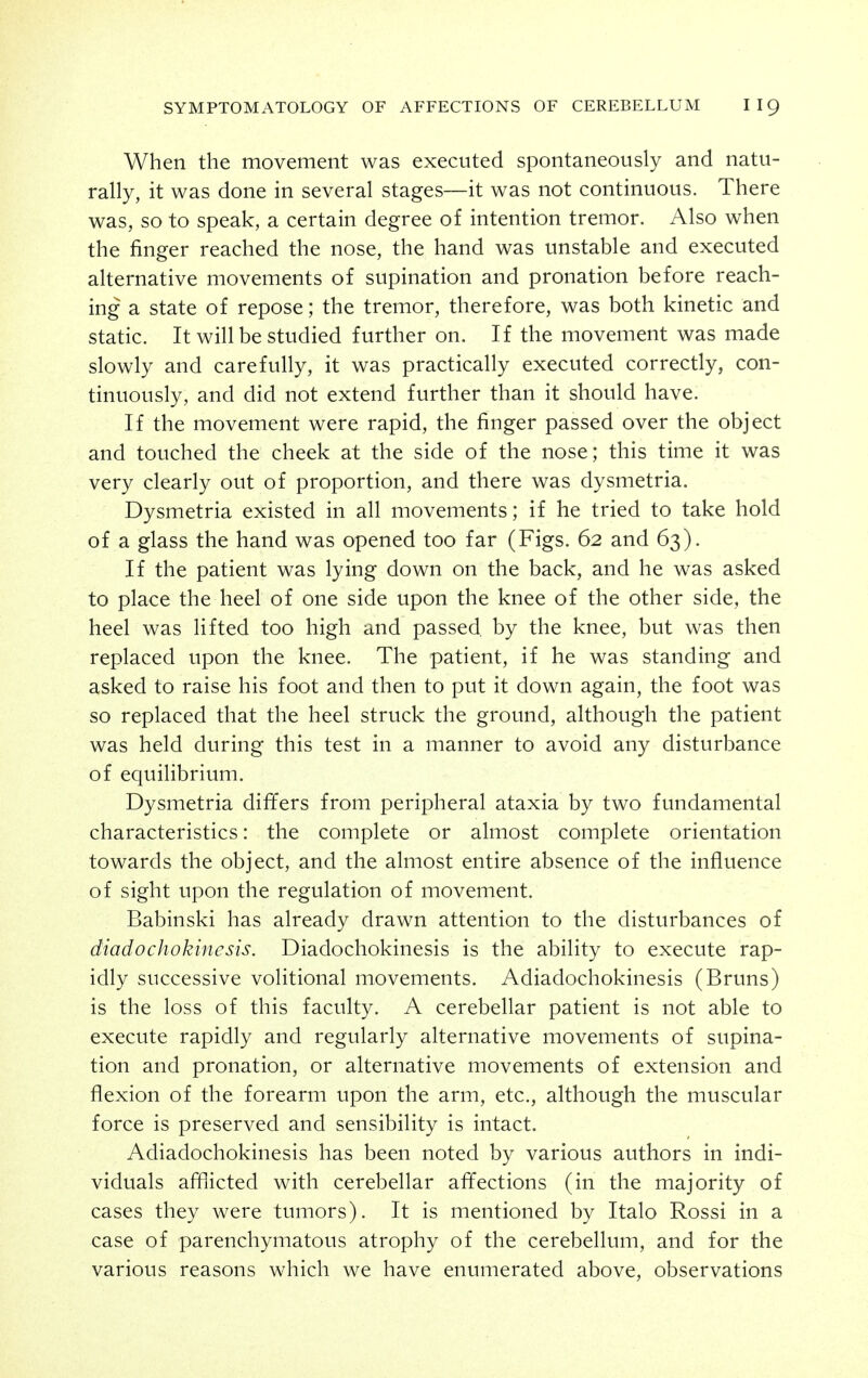 When the movement was executed spontaneously and natu- rally, it was done in several stages—it was not continuous. There was, so to speak, a certain degree of intention tremor. Also when the finger reached the nose, the hand was unstable and executed alternative movements of supination and pronation before reach- ing a state of repose; the tremor, therefore, was both kinetic and static. It will be studied further on. If the movement was made slowly and carefully, it was practically executed correctly, con- tinuously, and did not extend further than it should have. If the movement were rapid, the finger passed over the object and touched the cheek at the side of the nose; this time it was very clearly out of proportion, and there was dysmetria. Dysmetria existed in all movements; if he tried to take hold of a glass the hand was opened too far (Figs. 62 and 63). If the patient was lying down on the back, and he was asked to place the heel of one side upon the knee of the other side, the heel was lifted too high and passed, by the knee, but was then replaced upon the knee. The patient, if he was standing and asked to raise his foot and then to put it down again, the foot was so replaced that the heel struck the ground, although the patient was held during this test in a manner to avoid any disturbance of equilibrium. Dysmetria differs from peripheral ataxia by two fundamental characteristics: the complete or almost complete orientation towards the object, and the almost entire absence of the influence of sight upon the regulation of movement. Babinski has already drawn attention to the disturbances of diadochokinesis. Diadochokinesis is the ability to execute rap- idly successive volitional movements. Adiadochokinesis (Bruns) is the loss of this faculty. A cerebellar patient is not able to execute rapidly and regularly alternative movements of supina- tion and pronation, or alternative movements of extension and flexion of the forearm upon the arm, etc., although the muscular force is preserved and sensibility is intact. Adiadochokinesis has been noted by various authors in indi- viduals afl]icted with cerebellar affections (in the majority of cases they were tumors). It is mentioned by Italo Rossi in a case of parenchymatous atrophy of the cerebellum, and for the various reasons which we have enumerated above, observations