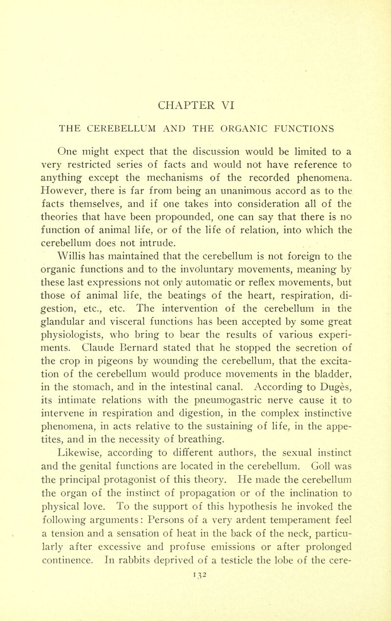 THE CEREBELLUM AND THE ORGANIC FUNCTIONS One might expect that the discussion would be limited to a very restricted series of facts and would not have reference to anything except the mechanisms of the recorded phenomena. However, there is far from being an unanimous accord as to the facts themselves, and if one takes into consideration all of the theories that have been propounded, one can say that there is no function of animal life, or of the life of relation, into which the cerebellum does not intrude. Willis has maintained that the cerebellum is not foreign to the organic functions and to the involuntary movements, meaning by these last expressions not only automatic or reflex movements, but those of animal life, the beatings of the heart, respiration, di- gestion, etc., etc. The intervention of the cerebellum in the glandular and visceral functions has been accepted by some great physiologists, who bring to bear the results of various experi- ments. Claude Bernard stated that he stopped the secretion of the crop in pigeons by wounding the cerebellum, that the excita- tion of the cerebellum would produce movements in the bladder, in the stomach, and in the intestinal canal. According to Duges, its intimate relations with the pneumogastric nerve cause it to intervene in respiration and digestion, in the complex instinctive phenomena, in acts relative to the sustaining of life, in the appe- tites, and in the necessity of breathing. Likewise, according to different authors, the sexual instinct and the genital functions are located in the cerebellum. Goll was the principal protagonist of this theory. He made the cerebellum the organ of the instinct of propagation or of the inclination to physical love. To the support of this hypothesis he invoked the following arguments: Persons of a very ardent temperament feel a tension and a sensation of heat in the back of the neck, particu- larly after excessive and profuse emissions or after prolonged continence. In rabbits deprived of a testicle the lobe of the cere-