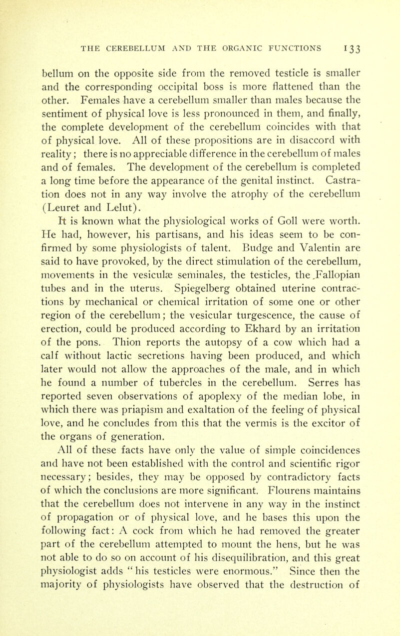 bellum on the opposite side from the removed testicle is smaller and the corresponding occipital boss is more flattened than the other. Females have a cerebellum smaller than males because the sentiment of physical love is less pronounced in them, and finally, the complete development of the cerebellum coincides with that of physical love. All of these propositions are in disaccord with reality; there is no appreciable difference in the cerebellum of males and of females. The development of the cerebellum is completed a long time before the appearance of the genital instinct. Castra- tion does not in any way involve the atrophy of the cerebellum (Leuret and Lelut). It is known what the physiological works of GoU were worth. He had, however, his partisans, and his ideas seem to be con- firmed by some physiologists of talent. Budge and Valentin are said to have provoked, by the direct stimulation of the cerebellum, movements in the vesiculse seminales, the testicles, the ,Fallopian tubes and in the uterus. Spiegelberg obtained uterine contrac- tions by mechanical or chemical irritation of some one or other region of the cerebellum; the vesicular turgescence, the cause of erection, could be produced according to Ekhard by an irritation of the pons. Thion reports the autopsy of a cow which had a calf without lactic secretions having been produced, and which later would not allow the approaches of the male, and in which he found a number of tubercles in the cerebellum. Serres has reported seven observations of apoplexy of the median lobe, in which there was priapism and exaltation of the feeling of physical love, and he concludes from this that the vermis is the excitor of the organs of generation. All of these facts have only the value of simple coincidences and have not been established with the control and scientific rigor necessary; besides, they may be opposed by contradictory facts of which the conclusions are more significant. Flourens maintains that the cerebellum does not intervene in any way in the instinct of propagation or of physical love, and he bases this upon the following fact: A cock from which he had removed the greater part of the cerebellum attempted to mount the hens, but he was not able to do so on account of his disequilibration, and this great physiologist adds  his testicles were enormous. Since then the majority of physiologists have observed that the destruction of