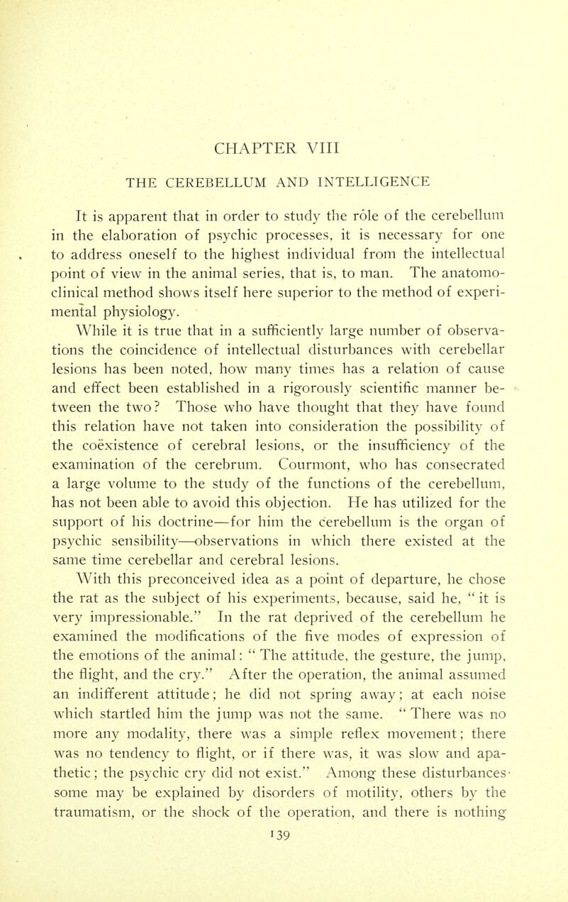 THE CEREBELLUM AND INTELLIGENCE It is apparent that in order to study the role of the cerebellum in the elaboration of psychic processes, it is necessary for one to address oneself to the highest individual from the intellectual point of view in the animal series, that is, to man. The anatomo- clinical method shows itself here superior to the method of experi- mental physiology. While it is true that in a sufficiently large number of observa- tions the coincidence of intellectual disturbances with cerebellar lesions has been noted, how many times has a relation of cause and efifect been established in a rigorously scientific manner be- tween the two? Those who have thought that they have found this relation have not taken into consideration the possibility of the coexistence of cerebral lesions, or the insufficiency of the examination of the cerebrum. Courmont, who has consecrated a large volume to the study of the functions of the cerebellum, has not been able to avoid this objection. He has utilized for the support of his doctrine—for him the cerebellum is the organ of psychic sensibility—observations in which there existed at the same time cerebellar and cerebral lesions. With this preconceived idea as a point of departure, he chose the rat as the subject of his experiments, because, said he, ''it is very impressionable. In the rat deprived of the cerebellum he examined the modifications of the five modes of expression of the emotions of the animal:  The attitude, the gesture, the jump, the flight, and the cry. After the operation, the animal assumed an indifferent attitude; he did not spring away; at each noise which startled him the jump was not the same. There was no more any modality, there was a simple reflex movement; there was no tendency to flight, or if there was, it was slow and apa- thetic; the psychic cry did not exist. Among these disturbances- some may be explained by disorders of motility, others by the traumatism, or the shock of the operation, and there is nothing