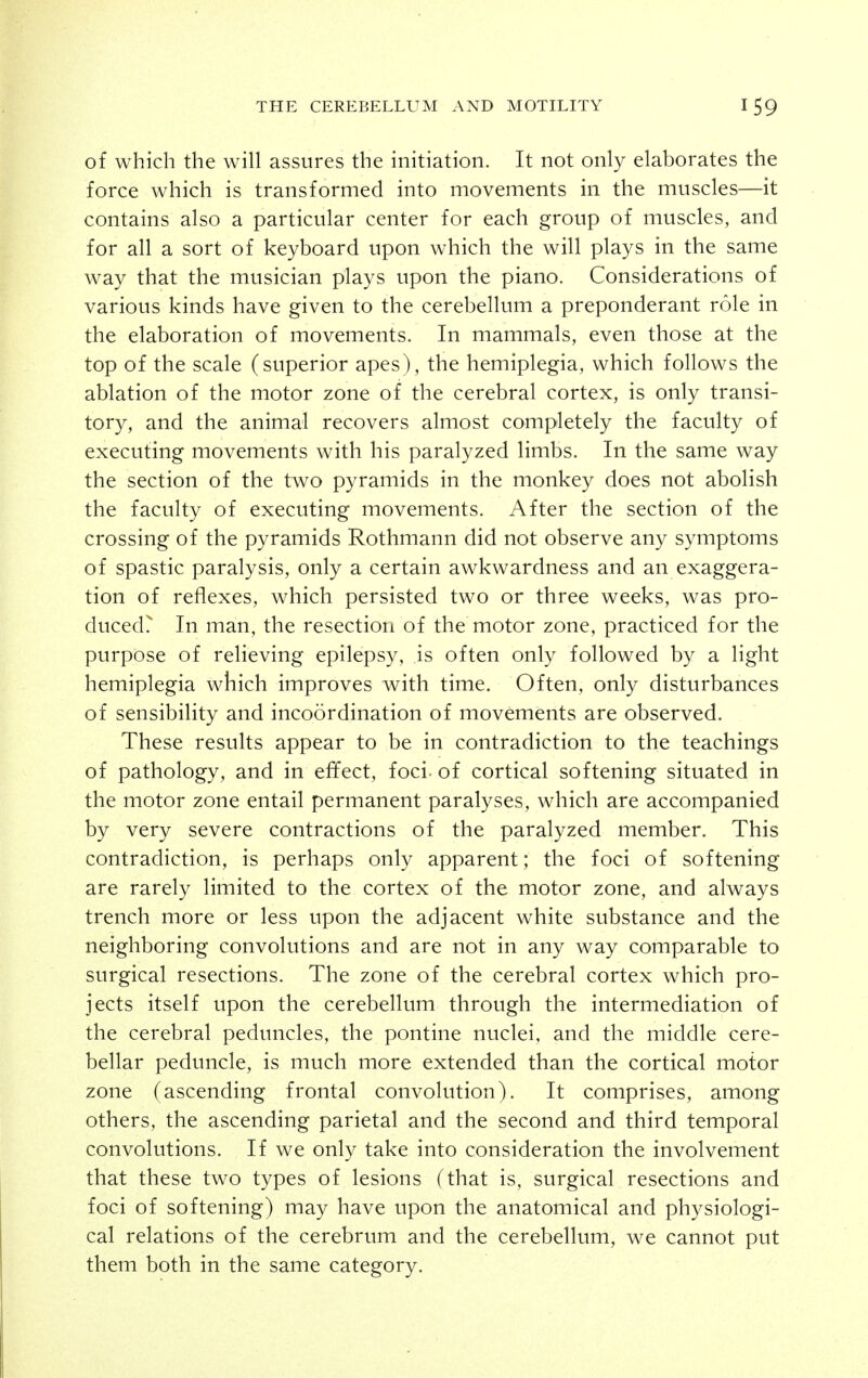 of which the will assures the initiation. It not only elaborates the force which is transformed into movements in the muscles—it contains also a particular center for each group of muscles, and for all a sort of keyboard upon which the will plays in the same way that the musician plays upon the piano. Considerations of various kinds have given to the cerebellum a preponderant role in the elaboration of movements. In mammals, even those at the top of the scale (superior apes), the hemiplegia, which follows the ablation of the motor zone of the cerebral cortex, is only transi- tory, and the animal recovers almost completely the faculty of executing movements with his paralyzed limbs. In the same way the section of the two pyramids in the monkey does not abolish the faculty of executing movements. After the section of the crossing of the pyramids Rothmann did not observe any symptoms of spastic paralysis, only a certain awkwardness and an exaggera- tion of reflexes, which persisted two or three weeks, was pro- duced? In man, the resection of the motor zone, practiced for the purpose of relieving epilepsy, is often only followed by a light hemiplegia which improves v\^ith time. Often, only disturbances of sensibility and incoordination of movements are observed. These results appear to be in contradiction to the teachings of pathology, and in effect, foci- of cortical softening situated in the motor zone entail permanent paralyses, which are accompanied by very severe contractions of the paralyzed member. This contradiction, is perhaps only apparent; the foci of softening are rarely limited to the cortex of the motor zone, and always trench more or less upon the adjacent white substance and the neighboring convolutions and are not in any way comparable to surgical resections. The zone of the cerebral cortex which pro- jects itself upon the cerebellum through the intermediation of the cerebral peduncles, the pontine nuclei, and the middle cere- bellar peduncle, is much more extended than the cortical motor zone (ascending frontal convolution). It comprises, among others, the ascending parietal and the second and third temporal convolutions. If we only take into consideration the involvement that these two types of lesions (that is, surgical resections and foci of softening) may have upon the anatomical and physiologi- cal relations of the cerebrum and the cerebellum, we cannot put them both in the same category.