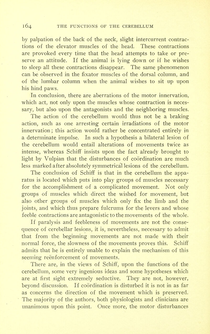 by palpation of the back of the neck, sHght intercurrent contrac- tions of the elevator muscles of the head. These contractions are provoked every time that the head attempts to take or pre- serve an attitude. If the animal is lying down or if he wishes to sleep all these contractions disappear. The same phenomenon can be observed in the fixator muscles of the dorsal column, and of the lumbar column when the animal wishes to sit up upon his hind paws. In conclusion, there are aberrations of the motor innervation, which act, not only upon the muscles whose contraction is neces- sary, but also upon the antagonists and the neighboring muscles. The action of the cerebellum would thus not be a braking action, such as one arresting certain irradiations of the motor innervation; this action would rather be concentrated entirely in a determinate impulse. In such a hypothesis a bilateral lesion of the cerebellum would entail alterations of movements twice as intense, whereas Schiff insists upon the fact already brought to light by Vulpian that the disturbances of coordination are much less marked after absolutely symmetrical lesions of the cerebellum. The conclusion of Schiff is that in the cerebellum the appa- ratus is located which puts into play groups of muscles necessary for the accomplishment of a complicated movement. Not only groups of muscles which direct the wished for movement, but also other groups of muscles which only fix the limb and the joints, and which thus prepare fulcrums for the levers and whose feeble contractions are antagonistic to the movements of the whole. If paralysis and feebleness of movements are not the conse- quence of cerebellar lesions, it is, nevertheless, necessary to admit that from the beginning movements are not made with their normal force, the slowness of the movements proves this. Schiff admits that he is entirely unable to explain the mechanism of this seeming reenforcement of movements. There are, in the views of Schiff, upon the functions of the cerebellum, some very ingenious ideas and some hypotheses which are at first sight extremely seductive. They are not, however, beyond discussion. If coordination is disturbed it is not in as far as concerns the direction of the movement which is preserved. The majority of the authors, both physiologists and clinicians are unanimous upon this point. Once more, the motor disturbances