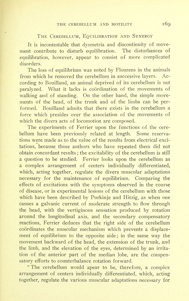 The Cerebellum, Equilibration and Synergy It is incontestable that dysmetria and discontinuity of move- ment contribute to disturb equilibration. The disturbances of equilibration, however, appear to consist of more complicated disorders. The loss of equilibrium was noted by Flourens in the animals from which he removed the cerebellum in successive layers. Ac- cording to Bouillaud, an animal deprived of its cerebellum is not paralyzed. What it lacks is coordination of the movements of walking and of standing. On the other hand, the simple move- ments of the head, of the trunk and of the limbs can be per- formed. Bouillaud admits that there exists in the cerebellum a force which presides over the association of the movements of which the divers acts of locomotion are composed. The experiments of Ferrier upon the functions of the cere- bellum have been previously related at length. Some reserva- tions were made as to the value of the results from electrical exci- tations, because those authors who have repeated them did not obtain concordant results; the excitability of the cerebellum is still a question to be studied. Ferrier looks upon the cerebellum as a complex arrangement of centers individually differentiated, which, acting together, regulate the divers muscular adaptations necessary for the maintenance of equilibrium. Comparing the effects of excitations with the symptoms observed in the course of disease, or in experimental lesions of the cerebellum with those which have been described by Purkinje and Hitzig, as when one causes a galvanic current of moderate strength to flow through the head, with the vertiginous sensation produced by rotation around the longitudinal axis, and the secondary compensatory reactions, Ferrier deduces that the right side of the cerebellum coordinates the muscular mechanism which prevents a displace- ment of equilibrium to the opposite side; in the same way the movement backward of the head, the extension of the trunk, and the limb, and the elevation of the eyes, determined by an irrita- tion of the anterior part of the median lobe, are the compen- satory efforts to counterbalance rotation forward.  The cerebellum would apear to be, therefore, a complex arrangement of centers individually dift'erentiated, which, acting together, regulate the various muscular adaptations necessary for