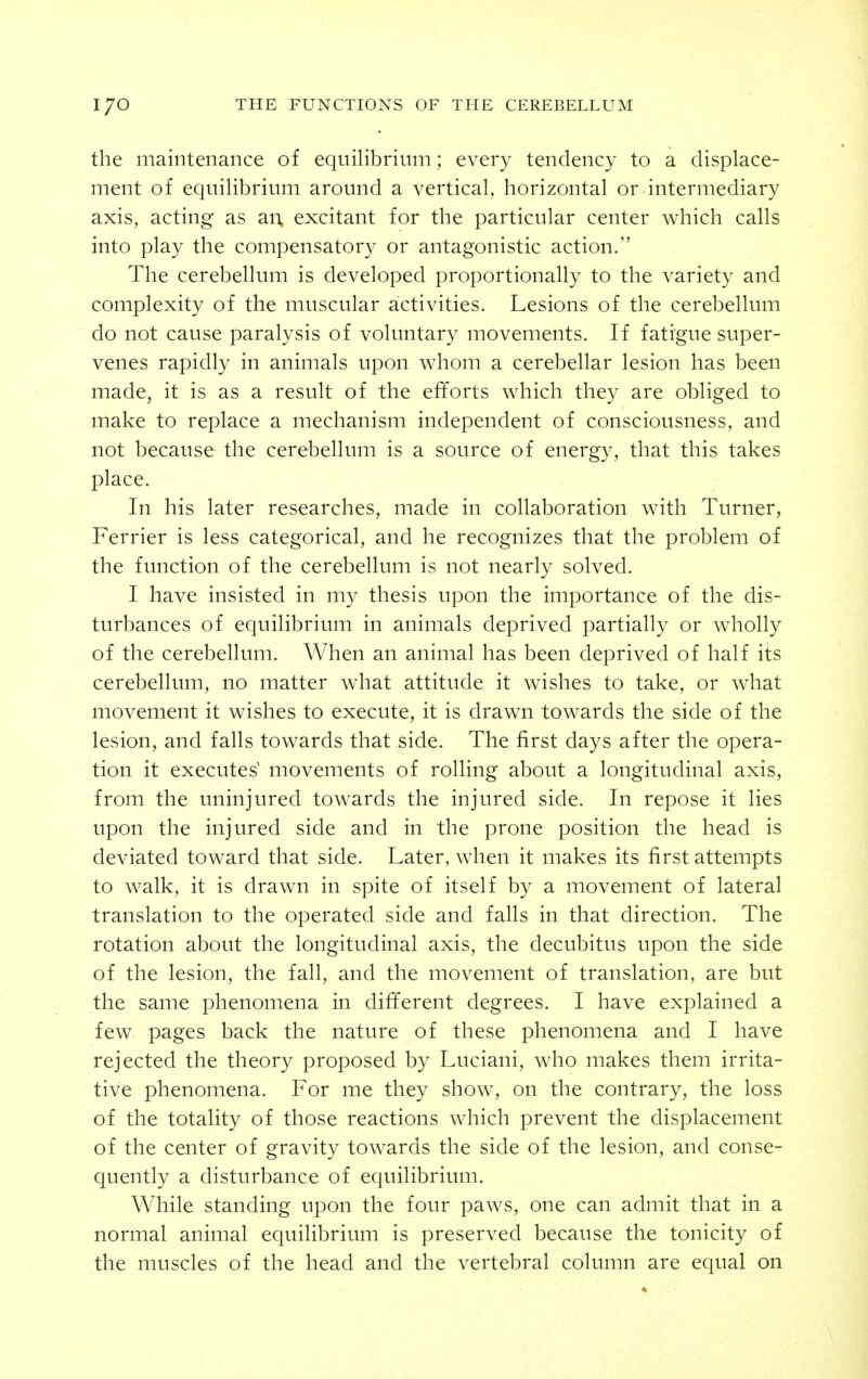 the maintenance of equilibrium; every tendency to a displace- ment of equilibrium around a vertical, horizontal or intermediary axis, acting as an. excitant for the particular center which calls into play the compensatory or antagonistic action. The cerebellum is developed proportionally to the variety and complexity of the muscular activities. Lesions of the cerebellum do not cause paralysis of voluntary movements. If fatigue super- venes rapidly in animals upon whom a cerebellar lesion has been made, it is as a result of the efforts which they are obliged to make to replace a mechanism independent of consciousness, and not because the cerebellum is a source of energy, that this takes place. In his later researches, made in collaboration with Turner, Ferrier is less categorical, and he recognizes that the problem of the function of the cerebellum is not nearly solved. I have insisted in my thesis upon the importance of the dis- turbances of equilibrium in animals deprived partially or wholly of the cerebellum. When an animal has been deprived of half its cerebellum, no matter what attitude it wishes to take, or what movement it wishes to execute, it is drawn towards the side of the lesion, and falls towards that side. The first days after the opera- tion it executes' movements of rolling about a longitudinal axis, from the uninjured towards the injured side. In repose it lies upon the injured side and in the prone position the head is deviated toward that side. Later, when it makes its first attempts to walk, it is drawn in spite of itself by a movement of lateral translation to the operated side and falls in that direction. The rotation about the longitudinal axis, the decubitus upon the side of the lesion, the fall, and the movement of translation, are but the same phenomena in different degrees. I have explained a few pages back the nature of these phenomena and I have rejected the theory proposed by Luciani, who makes them irrita- tive phenomena. For me they show, on the contrary, the loss of the totality of those reactions which prevent the displacement of the center of gravity towards the side of the lesion, and conse- quently a disturbance of equilibrium. While standing upon the four paws, one can admit that in a normal animal equilibrium is preserved because the tonicity of the muscles of the head and the vertebral column are equal on