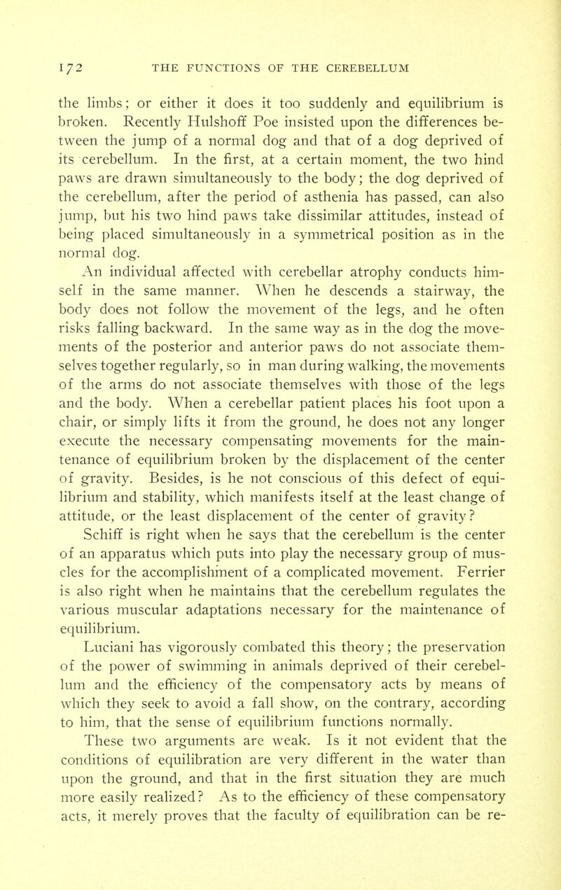 the limbs; or either it does it too suddenly and equilibrium is broken. Recently Hulshoff Poe insisted upon the differences be- tween the jump of a normal dog and that of a dog deprived of its cerebellum. In the first, at a certain moment, the two hind paws are drawn simultaneously to the body; the dog deprived of the cerebellum, after the period of asthenia has passed, can also jump, but his two hind paws take dissimilar attitudes, instead of being placed simultaneously in a symmetrical position as in the normal dog. An individual affected with cerebellar atrophy conducts him- self in the same manner. When he descends a stairway, the body does not follow the movement of the legs, and he often risks falling backward. In the same way as in the dog the move- ments of the posterior and anterior paws do not associate them- selves together regularly, so in man during walking, the movements of the arms do not associate themselves with those of the legs and the body. When a cerebellar patient places his foot upon a chair, or simply lifts it from the ground, he does not any longer execute the necessary compensating movements for the main- tenance of equilibrium broken by the displacement of the center of gravity. Besides, is he not conscious of this defect of equi- librium and stability, which manifests itself at the least change of attitude, or the least displacement of the center of gravity? Schiff is right when he says that the cerebellum is the center of an apparatus which puts into play the necessary group of mus- cles for the accomplishrnent of a complicated movement. Ferrier is also right when he maintains that the cerebellum regulates the various muscular adaptations necessary for the maintenance of equilibrium. Luciani has vigorously combated this theory; the preservation of the power of swimming in animals deprived of their cerebel- lum and the efficiency of the compensatory acts by means of which they seek to avoid a fall show, on the contrary, according to him, that the sense of equilibrium functions normally. These two arguments are weak. Is it not evident that the conditions of equilibration are very different in the water than upon the ground, and that in the first situation they are much more easily realized? As to the efficiency of these compensatory acts, it merely proves that the faculty of equilibration can be re-