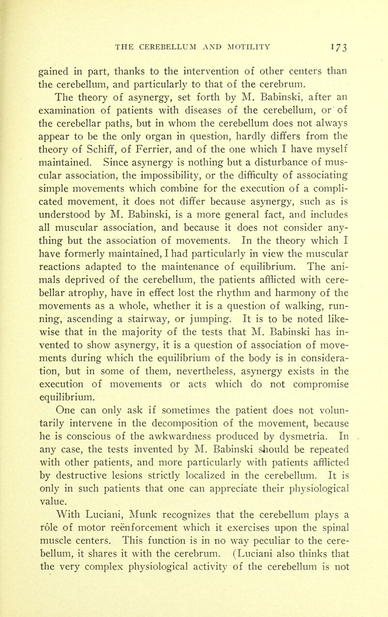 gained in part, thanks to the intervention of other centers than the cerebellum, and particularly to that of the cerebrum. The theory of asynergy, set forth by M. Babinski, after an examination of patients with diseases of the cerebellum, or of the cerebellar paths, but in whom the cerebellum does not always appear to be the only organ in question, hardly differs from the theory of Schiff, of Ferrier, and of the one which I have myself maintained. Since asynergy is nothing but a disturbance of mus- cular association, the impossibility, or the difficulty of associating simple movements which combine for the execution of a compli- cated movement, it does not differ because asynergy, such as is understood by M. Babinski, is a more general fact, and includes all muscular association, and because it does not consider any- thing but the association of movements. In the theory which I have formerly maintained, I had particularly in view the muscular reactions adapted to the maintenance of equilibrium. The ani- mals deprived of the cerebellum, the patients afflicted with cere- bellar atrophy, have in effect lost the rhythm and harmony of the movements as a whole, whether it is a question of walking, run- ning, ascending a stairway, or jumping. It is to be noted like- wise that in the majority of the tests that M. Babinski has in- vented to show asynergy, it is a question of association of move- ments during which the equilibrium of the body is in considera- tion, but in some of them, nevertheless, asynergy exists in the execution of movements or acts which do not compromise equilibrium. One can only ask if sometimes the patient does not volun- tarily intervene in the decomposition of the movement, because he is conscious of the awkwardness produced by dysmetria. In . any case, the tests invented by M. Babinski should be repeated with other patients, and more particularly with patients afflicted by destructive lesions strictly localized in the cerebellum. It is only in such patients that one can appreciate their physiological value. With Luciani, Munk recognizes that the cerebellum plays a role of motor reenforcement which it exercises upon the spinal muscle centers. This function is in no way peculiar to the cere- bellum, it shares it with the cerebrum. (Luciani also thinks that the very complex physiological activity of the cerebellum is not