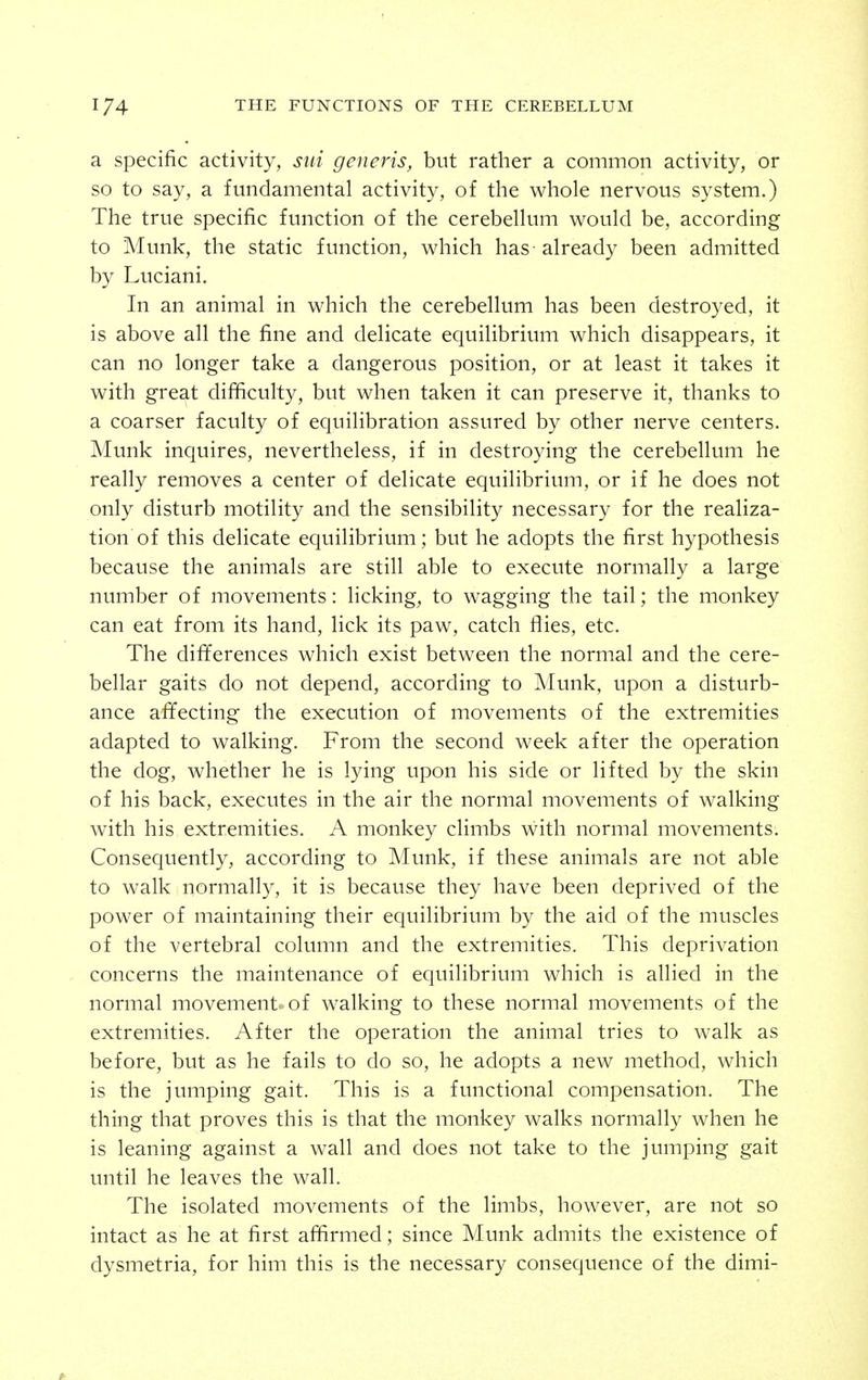 a Specific activity, siii generis, but rather a common activity, or so to say, a fundamental activity, of the whole nervous system.) The true specific function of the cerebellum would be, according to Munk, the static function, which has - already been admitted by Luciani. In an animal in which the cerebellum has been destroyed, it is above all the fine and delicate equilibrium which disappears, it can no longer take a dangerous position, or at least it takes it with great difficulty, but when taken it can preserve it, thanks to a coarser faculty of equilibration assured by other nerve centers. Munk inquires, nevertheless, if in destroying the cerebellum he really removes a center of delicate equilibrium, or if he does not only disturb motility and the sensibility necessary for the realiza- tion of this delicate equilibrium; but he adopts the first hypothesis because the animals are still able to execute normally a large number of movements: licking^ to wagging the tail; the monkey can eat from its hand, lick its paw, catch flies, etc. The differences which exist between the normal and the cere- bellar gaits do not depend, according to Munk, upon a disturb- ance affecting the execution of movements of the extremities adapted to walking. From the second week after the operation the dog, whether he is lying upon his side or lifted by the skin of his back, executes in the air the normal movements of walking with his extremities. A monkey climbs with normal movements. Consequently, according to Munk, if these animals are not able to walk normally, it is because they have been deprived of the power of maintaining their equilibrium by the aid of the muscles of the vertebral column and the extremities. This deprivation concerns the maintenance of equilibrium which is allied in the normal movement of walking to these normal movements of the extremities. After the operation the animal tries to walk as before, but as he fails to do so, he adopts a new method, which is the jumping gait. This is a functional compensation. The thing that proves this is that the monkey walks normally when he is leaning against a wall and does not take to the jumping gait until he leaves the wall. The isolated movements of the limbs, however, are not so intact as he at first affirmed; since Munk admits the existence of dysmetria, for him this is the necessary consequence of the dimi-