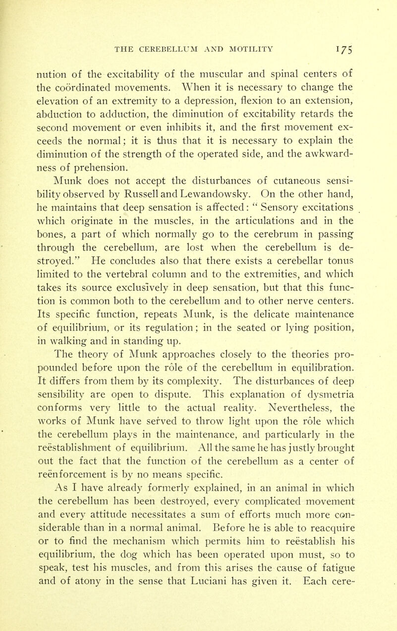niition of the excitability of the muscular and spinal centers of the coordinated movements. When it is necessary to change the elevation of an extremity to a depression, flexion to an extension, abduction to adduction, the diminution of excitability retards the second movement or even inhibits it, and the first movement ex- ceeds the normal; it is thus that it is necessary to explain the diminution of the strength of the operated side, and the awkward- ness of prehension. Munk does not accept the disturbances of cutaneous sensi- bility observed by Russell and Lewandowsky. On the other hand, he maintains that deep sensation is affected: Sensory excitations which originate in the muscles, in the articulations and in the bones, a part of which normally go to the cerebrum in passing through the cerebellum, are lost when the cerebellum is de- stroyed. He concludes also that there exists a cerebellar tonus limited to the vertebral column and to the extremities, and which takes its source exclusively in deep sensation, but that this func- tion is common both to the cerebellum and to other nerve centers. Its specific function, repeats Munk, is the delicate maintenance of equilibrium, or its regulation; in the seated or lying position, in walking and in standing up. The theory of Munk approaches closely to the theories pro- pounded before upon the role of the cerebellum in equilibration. It differs from them by its complexity. The disturbances of deep sensibility are open to dispute. This explanation of dysmetria conforms very little to the actual reality. Nevertheless, the works of Munk have served to throw light upon the role which the cerebellum plays in the maintenance, and particularly in the reestablishment of equilibrium. All the same he has justly brought out the fact that the function of the cerebellum as a center of reenforcement is by no means specific. As I have already formerly explained, in an animal in which the cerebellum has been destroyed, every complicated movement and every attitude necessitates a sum of efforts much more con- siderable than in a normal animal. Before he is able to reacquire or to find the mechanism which permits him to reestablish his equilibrium, the dog which has been operated upon must, so to speak, test his muscles, and from this arises the cause of fatigue and of atony in the sense that Luciani has given it. Each cere-