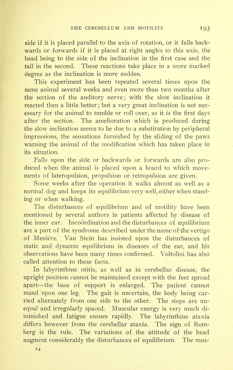 side if it is placed parallel to the axis of rotation, or it falls back- wards or forwards if it is placed at right angles to this axis, the head being to the side of the inclination in the first case and the tail in the second. These reactions take place in a more marked degree as the inclination is more sudden. This experiment has been repeated several times upon the same animal several weeks and even more than two months after the section of the auditory nerve; with the slow inclination it reacted then a little better; but a very great inclination is not nec- essary for the animal to tumble or roll over, as it is the first days after the section. The amelioration which is produced during the slow inclination seems to be due to a substitution by peripheral impressions, the sensations furnished by the sliding of the paws warning the animal of the modification which has taken place in its situation. Falls upon the side or backwards or forwards are also pro- duced when the animal is placed upon a board to which move- ments of lateropulsion, propulsion or retropulsion are given. Some weeks after the operation it walks almost as well as a normal dog and keeps its equilibrium very well, either when stand- ing or when walking. The disturbances of equilibrium and of motility have been mentioned by several authors in patients affected by disease of the inner ear. Incoordination and the disturbances of equilibrium are a part of the syndrome described under the name of the vertigo of Meniere. Van Stein has insisted upon the disturbances of static and dynamic equilibrium in diseases of the ear, and his observations have been many times confirmed. Voltolini has also called attention to these facts. In labyrinthine otitis, as well as in cerebellar disease, the upright position cannot be maintained except with the feet spread apart—the base of support is enlarged. The patient cannot stand upon one leg. The gait is uncertain, the body being car- ried alternately from one side to the other. The steps are un- equal and irregularly spaced. Muscular energy is very much di- minished and fatigue ensues rapidly. The labyrinthine ataxia differs however from the cerebellar ataxia. The sign of Rom- berg is the rule. The variations of the attitude of the head augment considerably the disturbances of equilibrium. The mus- 14