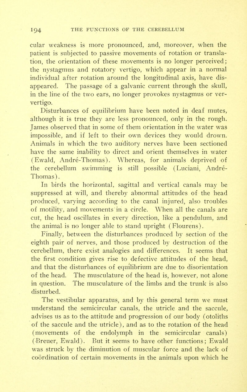 cular weakness is more pronounced, and, moreover, when the patient is subjected to passive movements of rotation or transla- tion, the orientation of these movements is no longer perceived; the nystagmus and rotatory vertigo, which appear in a normal individual after rotation around the longitudinal axis, have dis- appeared. The passage of a galvanic current through the skull, in the line of the two ears, no longer provokes nystagmus or ver- vertigo. Disturbances of equilibrium have been noted in deaf mutes, although it is true they are less pronounced, only in the rough. James observed that in some of them orientation in the water was impossible, and if left to their own devices they would drown. Animals in which the two auditory nerves have been sectioned have the same inability to direct and orient themselves in water (Ewald, Andre-Thomas). Whereas, for animals deprived of the cerebellum swimming is still possible (Luciani, Andre- Thomas) . In birds the horizontal, sagittal and vertical canals may be suppressed at will, and thereby abnormal attitudes of the head produced, varying according to the canal injured, also troubles of motility, and movements in a circle. When all the canals are cut, the head oscillates in every direction, like a pendulum, and the animal is no longer able to stand upright (Flourens). Finally, between the disturbances produced by section of the eighth pair of nerves, and those produced by destruction of the cerebellum, there exist analogies and differences. It seems that the first condition gives rise to defective attitudes of the head, and that the disturbances of equilibrium are due to disorientation of the head. The musculature of the head is, however, not alone in question. The musculature of the limbs and the trunk is also disturbed. The vestibular apparatus, and by this general term we must understand the semicircular canals, the utricle and the saccule, advises us as to the attitude and progression of our body (otoliths of the saccule and the utricle), and as to the rotation of the head (movements of the endolymph in the semicircular canals) (Breuer, Ewald). But it seems to have other functions; Ewald was struck by the diminution of muscular force and the lack of coordination of certain movements in the animals upon which he