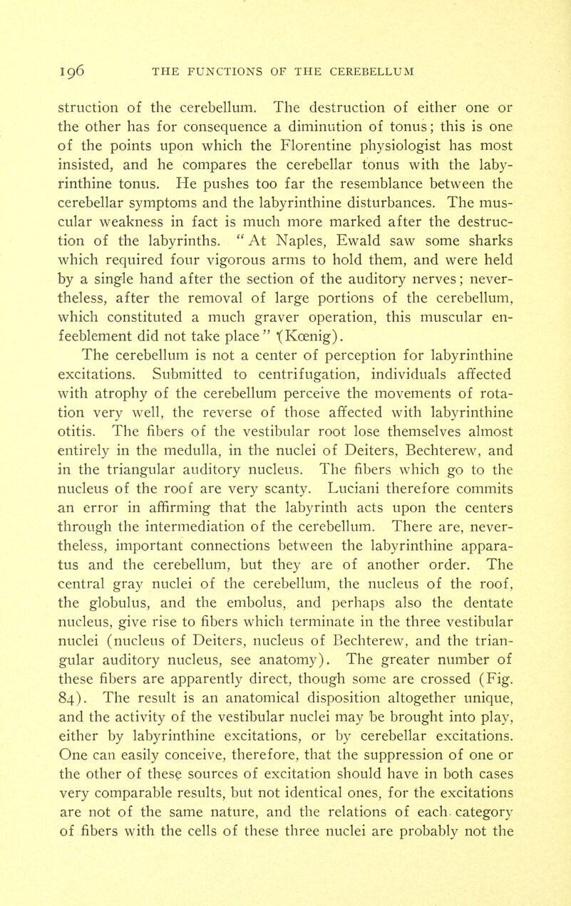 struction of the cerebellum. The destruction of either one or the other has for consequence a diminution of tonus; this is one of the points upon which the Florentine physiologist has most insisted, and he compares the cerebellar tonus with the laby- rinthine tonus. He pushes too far the resemblance between the cerebellar symptoms and the labyrinthine disturbances. The mus- cular weakness in fact is much more marked after the destruc- tion of the labyrinths.  At Naples, Ewald saw some sharks which required four vigorous arms to hold them, and were held by a single hand after the section of the auditory nerves; never- theless, after the removal of large portions of the cerebellum, which constituted a much graver operation, this muscular en- feeblement did not take place t^Koenig). The cerebellum is not a center of perception for labyrinthine excitations. Submitted to centrifugation, individuals affected with atrophy of the cerebellum perceive the movements of rota- tion very well, the reverse of those affected with labyrinthine otitis. The fibers of the vestibular root lose themselves almost entirely in the medulla, in the nuclei of Deiters, Bechterew, and in the triangular auditory nucleus. The fibers which go to the nucleus of the roof are very scanty. Luciani therefore commits an error in affirming that the labyrinth acts upon the centers through the intermediation of the cerebellum. There are, never- theless, important connections between the labyrinthine appara- tus and the cerebellum, but they are of another order. The central gray nuclei of the cerebellum, the nucleus of the roof, the globulus, and the embolus, and perhaps also the dentate nucleus, give rise to fibers which terminate in the three vestibular nuclei (nucleus of Deiters, nucleus of Bechterew, and the trian- gular auditory nucleus, see anatomy). The greater number of these fibers are apparently direct, though some are crossed (Fig. 84). The result is an anatomical disposition altogether unique, and the activity of the vestibular nuclei may be brought into play, either by labyrinthine excitations, or by cerebellar excitations. One can easily conceive, therefore, that the suppression of one or the other of these sources of excitation should have in both cases very comparable results, but not identical ones, for the excitations are not of the same nature, and the relations of each- category of fibers with the cells of these three nuclei are probably not the