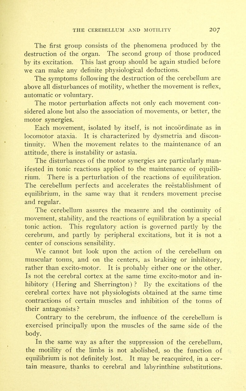 The first group consists of the phenomena produced by the destruction of the organ. The second group of those produced by its excitation. This last group should be again studied before we can make any definite physiological deductions. The symptoms following the destruction of the cerebellum are above all disturbances of motility, whether the movement is reflex, automatic or voluntary. The motor perturbation affects not only each movement con- sidered alone but also the association of movements, or better, the motor synergies. Each movement, isolated by itself, is not incoordinate as in locomotor ataxia. It is characterized by dysmetria and discon- tinuity. When the movement relates to the maintenance of an attitude, there is instability or astasia. The disturbances of the motor synergies are particularly man- ifested in tonic reactions applied to the maintenance of equilib- rium. There is a perturbation of the reactions of equilibration. The cerebellum perfects and accelerates the reestablishment of equilibrium, in the same way that it renders movement precise and regular. The cerebellum assures the measure and the continuity of movement, stability, and the reactions of equilibration by a special tonic action. This regulatory action is governed partly by the cerebrum, and partly by peripheral excitations, but it is not a center of conscious sensibility. We cannot but look upon the action of the cerebellum on muscular tonus, and on the centers, as braking or inhibitory, rather than excito-motor. It is probably either one or the other. Is not the cerebral cortex at the same time excito-motor and in- hibitory (Hering and Sherrington) ? By the excitations of the cerebral cortex have not physiologists obtained at the same time contractions of certain muscles and inhibition of the tonus of their antagonists? Contrary to the cerebrum, the influence of the cerebellum is exercised principally upon the muscles of the same side of the body. In the same way as after the suppression of the cerebellum, the motility of the limbs is not abolished, so the function of equilibrium is not definitely lost. It may be reacquired, in a cer- tain measure, thanks to cerebral and labyrinthine substitutions.