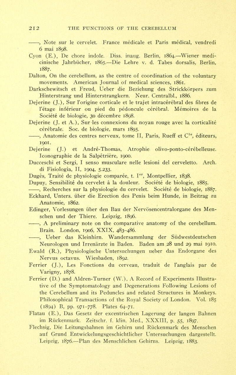 , Note sur le cervelet. France medicale et Paris medical, vendredi 6 mai 1898. Cyon (E.), De chore indole. Diss, inaug. Berlin, 1864.—Wiener medi- cinische Jahrbiicher, 1865.—Die Lehre v. d. Tabes dorsalis, Berlin, 1887. Dalton, On the cerebellum, as the centre of coordination of the voluntary movements. American Journal of medical sciences, 1861. Darkschewitsch et Freud, Ueber die Beziehung des Strickkorpers zum Hinterstrang und Hinterstrangkern. Neur. Centralbl., 1886. Dejerine (J.), Sur I'origine corticale et le trajet intracerebral des fibres de I'etage inferieur ou pied du pedoncule cerebral. Memoires de la Societe de biologic, 30 decembre 1898. Dejerine (J. et A.), Sur les connexions du noyau rouge avec la corticalite cerebrale. Soc. de biologic, mars 1895. , Anatomic des centres nerveux, tome II, Paris, Rueff et C'^, editeurs, 1901. Dejerine (J.) et Andre-Thomas, Atrophic olivo-ponto-cerebelleuse. Iconographie de la Salpetriere, 1900. Ducceschi et Sergi, I senso musculare nelle lesioni del cerveletto. Arch. di Fisiologia, II, 1904, 5.233. Duges, Traite de physiologic comparee, t. P, Montpellier, 1838. Dupuy, Sensibilite du cervelet a la douleur. Societe de biologic, 1885. , Recherches sur la physiologic du cervelet. Societe de biologic, 1887, Eckhard, Unters. iiber die Erection des Penis beim Hunde, in Beitrag zu Anatomic, 1862. Edinger, Vorlesungen iiber den Bau der Nervosencentralorgane des Men- schen und der Thiere. Leipzig, 1896. , A preliminary note on the comparative anatomy of the cerebellum. Brain. London, 1906, XXIX, 483-486. • , Ueber das Kleinhirn. Wandersammlung der Sudwestdeutschen Neurologen und Irrenarzte in Baden. Baden am .28 und 29 mai 1910. Ewald (R.), Physiologische Untersuchungen ueber das Endorgane des Nervus octavus. Wiesbaden, 1892. Ferrier (J.), Les Fonctions du cerveau, traduit de I'anglais par de Varigny, 1878. Ferrier (D.) and Aldren-Turner (W.), A Record of Experiments Illustra- tive of the Symptomatology and Degenerations Following Lesions of the Cerebellum and its Peduncles and related Structures in Monkeys. Philosophical Transactions of the Royal Society of London. Vol. 185 (1894) B, pp. 971-778. Plates 64-71. Flatau (E.), Das Gesetz der excentrischen Lagerung der langen Bahnen im Riickenmark. Zeitschr. f. klin. Med., XXXIII, p. 55, 1897. Flechsig, Die Leitungsbahnen im Gehirn und Riickenmark des Menschen auf Grund Entwickelungsgeschichtlicher Untersuchungen dargestellt. Leipzig, 1876.—Plan des Menschlichen Gehirns. Leipzig, 1883.