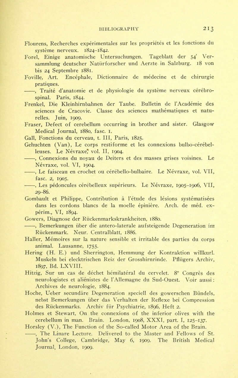 Flourens, Recherches experimentales sur les proprietes et les fonctions du systeme nerveux. 1824-1842. Forel, Einige anatomische Untersuchungen. Tageblatt der 54' Ver- sammlung deutscher Natiirforscher und Aerzte in Salzburg. 18 von bis 24 Septembre 1881. Foville, Art. Encephale, Dictionnaire de medecine et de chirurgie pratiques. , Traite d'anatomie et de physiologie du systeme nerveux cerebro- spinal. Paris, 1844. Frenkel, Die Kleinhirnbahnen der Taube. Bulletin de TAcademie des sciences de Cracovie. Classe des sciences mathematiques et natu- relles. Juin, 1909. Eraser, Defect of cerebellum occurring in brother and sister. Glasgow Medical Journal, 1880, fasc. i. Gall, Eonctions du cerveau, t. Ill, Paris, 1825. Gehuchten (Van), Le corps restiforme et les connexions bulbo-cerebel- leuses. Le Nevraxe^ vol. II, 1904. , Connexions du noyau de Deiters et des masses grises voisines. Le Nevraxe, vol. VI, 1904. , Le faisceau en crochet ou cerebello-bulbaire. Le Nevraxe, vol. VII,. fasc. 2, 1905. , Les pedoncules cerebelleux superieurs. Le Nevraxe, 1905-1906, VII,. 29-86. Gombault et Philippe, Contribution a I'etude des lesions systematisees dans les cordons blancs de la moelle epiniere. Arch, de med. ex- perim., VI, 1894. Gowers, Diagnose der Riickenmarkskrankheiten, 1880. , Bemerkungen iiber die antero-laterale aufsteigende Degeneration im Riickenmark. Neur. Centralblatt, 1886. Haller, Memoires sur la nature sensible et irritable des parties du corps animal. Lausanne, 1755. Hering (H. E.) und Sherrington, Hemmung der Kontraktion willkurl. Muskeln bei elecktrischen Reiz der Grosshirnrinde. Pfliigers Archiv, 1897, Bd. LXVIII. Hitzig, Sur un cas de dechet hemilateral du cervelet. 8® Congres des neurologistes et alienistes de I'Allemagne du Sud-Ouest. Voir aussi: Archives de neurologic, 1884. Hoche, Ueber secundare Degeneration speciell des gowerschen Biindels, nebst Bemerkungen iiber das Verhalten der Reflexe bei Compression des Riickenmarks. Archiv fiir Psychiatric, 1896, Heft 2. Holmes et Stewart, On the connexions of the inferior olives with the cerebellum in man. Brain. London, 1908, XXXI, part. I, 125-137. Horsley (V.), The Function of the So-called Motor Area of the Brain. , The Linare Lecture. Delivered to the Master and Fellows of St. John's College, Cambridge, May 6, 1909. The British Medical Journal, London, 1909.